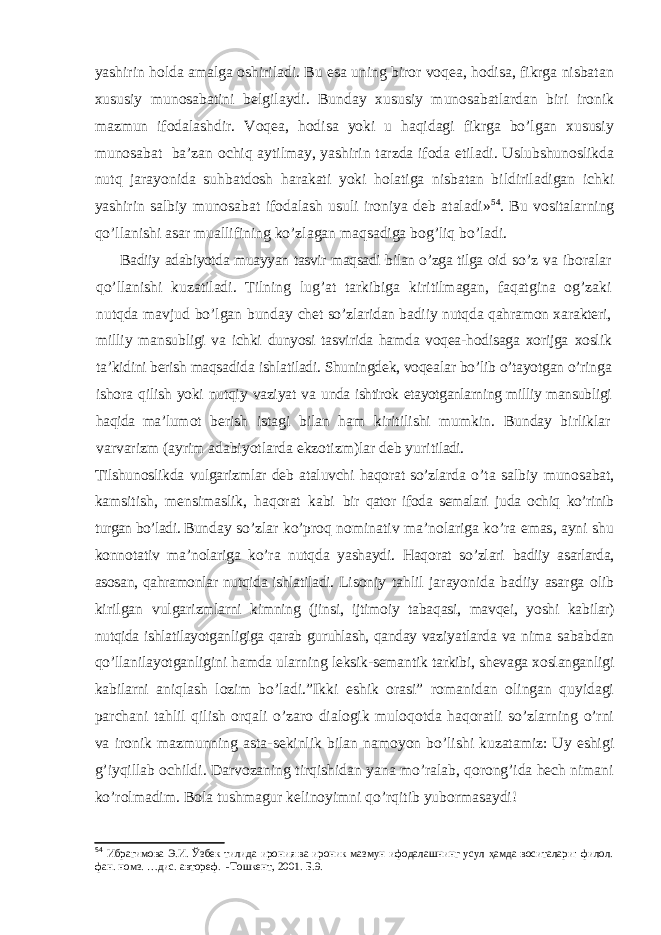 yashirin holda amalga oshiriladi. Bu esa uning biror voqea, hodisa, fikrga nisbatan xususiy munosabatini belgilaydi. Bunday xususiy munosabatlardan biri ironik mazmun ifodalashdir. Voqea, hodisa yoki u haqidagi fikrga bo’lgan xususiy munosabat ba’zan ochiq aytilmay, yashirin tarzda ifoda etiladi. Uslubshunoslikda nutq jarayonida suhbatdosh harakati yoki holatiga nisbatan bildiriladigan ichki yashirin salbiy munosabat ifodalash usuli ironiya deb ataladi» 54 . Bu vositalarning qo’llanishi asar muallifining ko’zlagan maqsadiga bog’liq bo’ladi. Badiiy adabiyotda muayyan tasvir maqsadi bilan o’zga tilga oid so’z va iboralar qo’llanishi kuzatiladi. Tilning lug’at tarkibiga kiritilmagan, faqatgina og’zaki nutqda mavjud bo’lgan bunday chet so’zlaridan badiiy nutqda qahramon xarakteri, milliy man subligi va ichki dunyosi tasvirida hamda voqea-hodisaga xorijga xoslik ta’kidini berish maqsadida ishlatiladi. Shuningdek, vo qealar bo’lib o’tayotgan o’ringa ishora qilish yoki nutqiy vaziyat va unda ishtirok etayotganlarning milliy mansubligi haqida ma’lu mot berish istagi bilan ham kiritilishi mumkin. Bunday birliklar varvarizm (ayrim adabiyotlarda ekzotizm)lar deb yuri tiladi. Tilshunoslikda vulgarizmlar deb ataluvchi haqorat so’zlar da o’ta salbiy munosabat, kamsitish, mensimaslik, haqorat kabi bir qator ifoda semalari juda ochiq ko’rinib turgan bo’ladi. Bun day so’zlar ko’proq nominativ ma’nolariga ko’ra emas, ayni shu konnotativ ma’nolariga ko’ra nutqda yashaydi. Haqorat so’zlari badiiy asarlarda, asosan, qahramonlar nutqida ishlatiladi. Li soniy tahlil jarayonida badiiy asarga olib kirilgan vulga rizmlarni kimning (jinsi, ijtimoiy tabaqasi, mavqei, yoshi ka bilar) nutqida ishlatilayotganligiga qarab guruhlash, qanday va ziyatlarda va nima sababdan qo’llanilayotganligini hamda ular ning leksik-semantik tarkibi, shevaga xoslanganligi kabilarni aniqlash lozim bo’ladi.”Ikki eshik orasi” romanidan olingan quyidagi parchani tahlil qilish orqali o’zaro dialogik muloqotda haqoratli so’zlarning o’rni va ironik mazmunning asta-sekinlik bilan namoyon bo’lishi kuzatamiz: Uy eshigi g’iyqillab ochildi. Darvozaning tirqishidan yana mo’ralab, qorong’ida hech nimani ko’rolmadim. Bola tushmagur kelinoyimni qo’rqitib yubormasaydi! 54 Ибрагимова Э.И. Ўзбек тилида ирония ва ироник мазмун ифодалашнинг усул ҳамда воситалари: филол. фан. номз. …дис. автореф. -Тошкент, 2001. Б.9. 