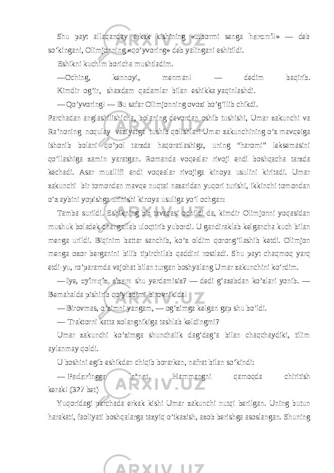 Shu payt allaqanday erkak kishining «...bormi senga haromi !» — deb so’kingani, Olimjonning «qo’yvoring» deb yalingani eshitildi. Eshikni kuchim boricha mushtladim. — Oching, kennoy i, menman! — dedim baqirib. Kimdir og’ir, shaxdam qadamlar bilan eshikka yaqinlashdi. — Qo’yvoring! — Bu safar Olimjonning ovozi bo’g’ilib chikdi. Parchadan anglashilishicha, bolaning devordan oshib tushishi, Umar zakunchi va Ra’noning noqulay vaziyatga tushib qolishlari Umar zakunchining o’z mavqeiga ishonib bolani qo’pol tarzda haqoratlashiga, uning “haromi” leksemasini qo’llashiga zamin yaratgan. Romanda voqealar rivoji endi boshqacha tarzda kechadi. Asar muallifi endi voqealar rivojiga kinoya usulini kiritadi. Umar zakunchi bir tomondan mavqe nuqtai nazaridan yuqori turishi, ikkinchi tomondan o’z aybini yopishga urinishi kinoya usuliga yo’l ochgan: Tamba surildi. Eshikning bir tavaqasi ochildi-da, kimdir Olimjonni yoqasidan mushuk boladek changallab uloqtirib yubordi. U gandiraklab kelgancha kuch bilan menga urildi. Biqinim battar sanchib, ko’z oldim qorong’ilashib ketdi. Olimjon menga ozor berganini bilib tipirchilab qaddini rostladi. Shu payt chaqmoq yarq etdi-yu, ro’paramda vajohat bilan turgan boshyalang Umar zakunchini ko’rdim. — Iye, oyimqiz, sizam shu yerdamisiz? — dedi g’azabdan ko’zlari yonib. — Bemahalda pishirib qo’yibdimi birovnikida! — Birovmas, o’zimni yangam, — og’zimga kelgan gap shu bo’ldi. — Traktorni katta xolangnikiga tashlab keldingmi? Umar zakunchi ko’zimga shunchalik dag’dag’a bilan chaqchaydiki, tilim aylanmay qoldi. U boshini egib eshikdan chiqib borarkan, nafrat bilan so’kindi: — Padaringga la’nat. Hammangni qamoqda chiritish kerak! (327 bet) Yuqoridagi parchada erkak kishi Umar zakunchi nutqi berilgan. Uning butun harakati, faoliyati boshqalarga tazyiq o’tkazish, azob berishga asoslangan. Shuning 