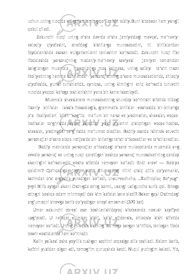 uchun uning nutqida vulgarizmlarning qo’llanishi tabiiy.Buni kitobxon ham yengil qabul qiladi. Zakunchi nutqi uning o’sha davrda o’sha jamiyatdagi mavqei, ma’naviy- axloqiy qiyofasini, atrofdagi kishilarga munosabatini, til birliklaridan foydalanishda asosan vulgarizmlarni tanlashini ko’rsatadi. Zakunchi nutqi fikr ifodalashda personajning madaniy-ma’naviy saviyasi jamiyat tomonidan belgilangan muomala mezonlariga mos kelmasa, uning salbiy ta’siri inson faoliyatining hamma sohalarida - personajlarning o’zaro munosabatlarida, ahloqiy qiyofasida, yurish-turishlarida, ayniqsa, uning kimligini aniq ko’rsatib turuvchi nutqida yaqqol ko’zga tashlanishini yana bir karra isbotlaydi. Muomala shaxslararo munosabatning shunday ko’rinishi sifatida tildagi lisoniy birliklar - leksik-frazeologik, grammatik birliklar vositasida bir-birlariga o’z faoliyatlari bilan bog’liq ma’lum bir narsa va predmetlar, shaxslar, voqea- hodisalar to’g’risida xabar beradilar yoki o’zlarini qiziqtirgan voqea-hodisa, shaxslar, predmetlar to’g’risida ma’lumot oladilar. Badiiy asarda ishtirok etuvchi personajlar o’zaro aloqa natijasida bir-birlariga ta’sir o’tkazadilar va ta’sirlanadilar. Badiiy matnlarda personajlar o’rtasidagi o’zaro muloqotlarda muomala eng avvalo personaj va uning nutqi qaratilgan boshqa personaj munosabatining qanday ekanligini ko’rsatuvchi vosita sifatida namoyon bo’ladi: Endi anavi — Robiya qoldimi? Qo’rqadigan joyim yo’q! Shunaqangi tilini qisiq qilib qo’yamanki, ketimdan o’zi ergashib yuradigan bo’ladi, unsurvachcha . .. Xotintaloq So’pog’- yey! Bilib aytgan ekan! Ostingda oting bormi, uzangi uzilguncha surib qol. Ertaga otingni boshqa odam minmaydi deb kim kafolat bera oladi? Bekor gap! Ostimdagi arg’umoqni birovga berib qo’yadigan anoyi emasman! (320 bet) Umar zakunchi obrazi asar boshlanishidayoq kitobxonda noxush kayfiyat uyg’otadi. U nafaqat zulmkor kishi, balki vijdonsiz, ahloqsiz kishi sifatida namoyon bo’ladi. Uning ahloqsiz ekanligi Ra’noga bergan ta’rifida, tanlagan ifoda tasvir vositalarida ham ko’rinadi: Kelin yelkasi osha yoyilib tushgan sochini orqasiga olib tashladi. Salom berib, kaftini yuzidan olgan edi, tomog’im quruqshab ketdi. Nuqul yutingim keladi. Yo, 