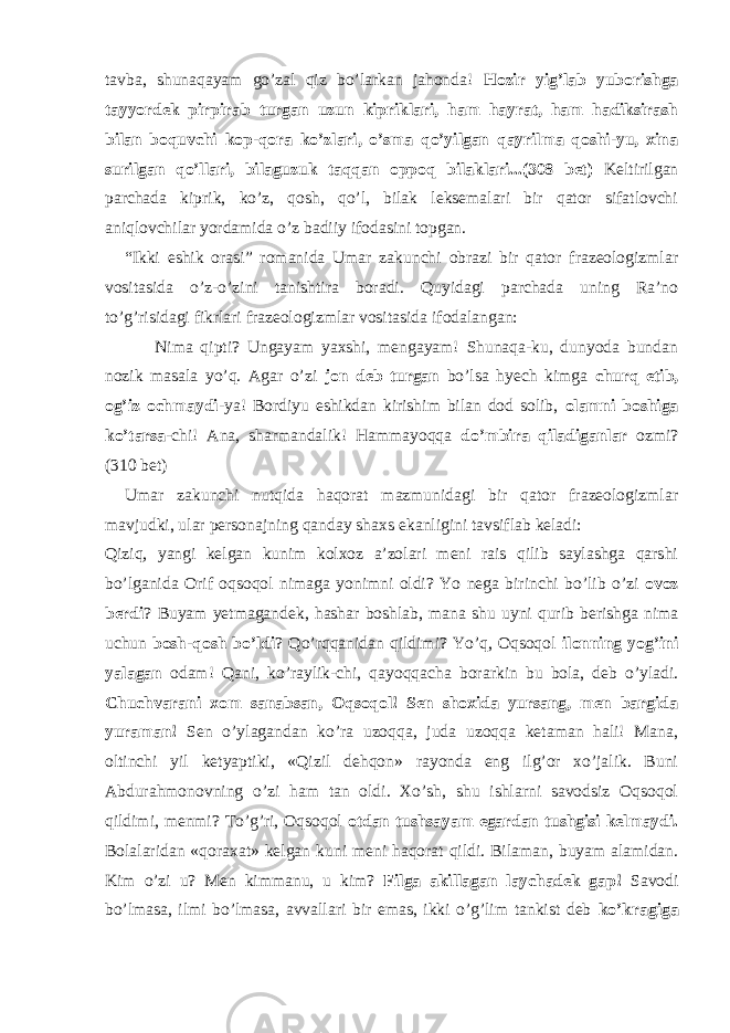 tavba, shunaqayam go’zal qiz bo’larkan jahonda! Hozir yig’lab yuborishga tayyordek pirpirab turgan uzun kipriklari, ham hayrat, ham hadiksirash bilan boquvchi kop-qora ko’zlari, o’sma qo’yilgan qayrilma qoshi-yu, xina surilgan qo’llari, bilaguzuk taqqan oppoq bilaklari...(308 bet) Keltirilgan parchada kiprik, ko’z, qosh, qo’l, bilak leksemalari bir qator sifatlovchi aniqlovchilar yordamida o’z badiiy ifodasini topgan. “Ikki eshik orasi” romanida Umar zakunchi obrazi bir qator frazeologizmlar vositasida o’z-o’zini tanishtira boradi. Quyidagi parchada uning Ra’no to’g’risidagi fikrlari frazeologizmlar vositasida ifodalangan: Nima qipti? Ungayam yaxshi, mengayam! Shunaqa-ku, dunyoda bundan nozik masala yo’q. Agar o’zi jon deb turgan bo’lsa hyech kimga churq etib, og’iz ochmaydi -ya! Bordiyu eshikdan kirishim bilan dod solib, olamni boshiga ko’tarsa -chi! Ana, sharmandalik! Hammayoqqa do’mbira qiladiganlar ozmi? (310 bet) Umar zakunchi nutqida haqorat mazmunidagi bir qator frazeologizmlar mavjudki, ular personajning qanday shaxs ekanligini tavsiflab keladi: Qiziq, yangi kelgan kunim kolxoz a’zolari meni rais qilib saylashga qarshi bo’lganida Orif oqsoqol nimaga yonimni oldi? Yo nega birinchi bo’lib o’zi ovoz berdi ? Buyam yetmagandek, hashar boshlab, mana shu uyni qurib berishga nima uchun bosh-qosh bo’ldi ? Qo’rqqanidan qildimi? Yo’q, Oqsoqol ilonning yog’ini yalagan odam! Qani, ko’raylik-chi, qayoqqacha borarkin bu bola, deb o’yladi. Chuchvarani xom sanabsan, Oqsoqol! Sen shoxida yursang, men bargida yuraman! Sen o’ylagandan ko’ra uzoqqa, juda uzoqqa ketaman hali! Mana, oltinchi yil ketyaptiki, «Qizil dehqon» rayonda eng ilg’or xo’jalik. Buni Abdurahmonovning o’zi ham tan oldi. Xo’sh, shu ishlarni savodsiz Oqsoqol qildimi, menmi? To’g’ri, Oqsoqol otdan tushsayam egardan tushgisi kelmaydi. Bolalaridan «qoraxat» kelgan kuni meni haqorat qildi. Bilaman, buyam alamidan. Kim o’zi u? Men kimmanu, u kim? Filga akillagan laychadek gap! Savodi bo’lmasa, ilmi bo’lmasa, avvallari bir emas, ikki o’g’lim tankist deb ko’kragiga 