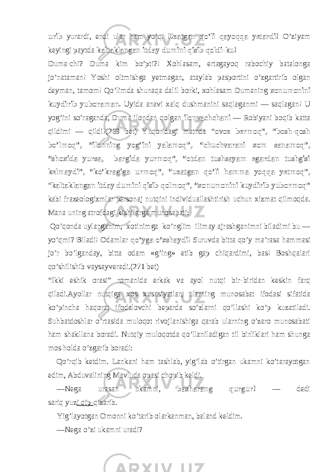 urib yurardi, endi ular ham yo’q. Uzatgan qo’li qayoqqa yetardi! O’ziyam keyingi paytda kaltaklangan itday dumini qisib qoldi-ku! Duma-chi? Duma kim bo’pti?! Xohlasam, ertagayoq rabochiy batalonga jo’nataman! Yoshi oltmishga yetmagan, ataylab pasportini o’zgartirib olgan deyman, tamom! Qo’limda shunaqa dalil borki, xohlasam Dumaning xonumonini kuydirib yuboraman. Uyida anavi xalq dushmanini saqlaganmi — saqlagan! U yog’ini so’raganda, Duma ilondan qolgan ilonvachchani — Robiyani boqib katta qildimi — qildi!(269 bet) Yuqoridagi matnda “ ovoz bermoq”, ”bosh-qosh bo’lmoq”, “ilonning yog’ini yalamoq”, “chuchvarani xom sanamoq”, “shoxida yursa, bargida yurmoq”, “otdan tushsayam egardan tushgisi kelmaydi”, “ko’kragiga urmoq”, “uzatgan qo’li hamma yoqqa yetmoq”, “ kaltaklangan itday dumini qisib qolmoq”, “xonumonini kuydirib yubormoq” kabi frazeologizmlar personaj nutqini individuallashtirish uchun xizmat qilmoqda. Mana uning atrofdagi kishilarga munosabati: Qo’qonda uylanganim, xotinimga ko’nglim ilimay ajrashganimni biladimi bu — yo’qmi? Biladi! Odamlar qo’yga o’xshaydi ! Suruvda bitta qo’y ma’rasa hammasi jo’r bo’lganday, bitta odam «g’ing» etib gap chiqardimi, bas! Boshqalari qo’shilishib vaysayveradi. (271 bet) “Ikki eshik orasi” romanida erkak va ayol nutqi bir-biridan keskin farq qiladi.Ayollar nutqiga xos xususiyatlar, ularning munosabat ifodasi sifatida ko’pincha haqorat ifodalovchi beparda so’zlarni qo’llashi ko’p kuzatiladi. Suhbatdoshlar o’rtasida muloqot rivojlanishiga qarab ularning o’zaro munosabati ham shakllana boradi. Nutqiy muloqotda qo’llaniladigan til birliklari ham shunga mos holda o’zgarib boradi: Qo’rqib ketdim. Lankani ham tashlab, yig’lab o’tirgan ukamni ko’tarayotgan edim, Abduvalining Mavluda opasi chopib keldi. — Nega urasan ukamni, basharang qurgur! — dedi sariq yuz i qip- qizarib. Yig’layotgan Omonni ko’tarib olarkanman, baland keldim. — Nega o’zi ukamni uradi? 