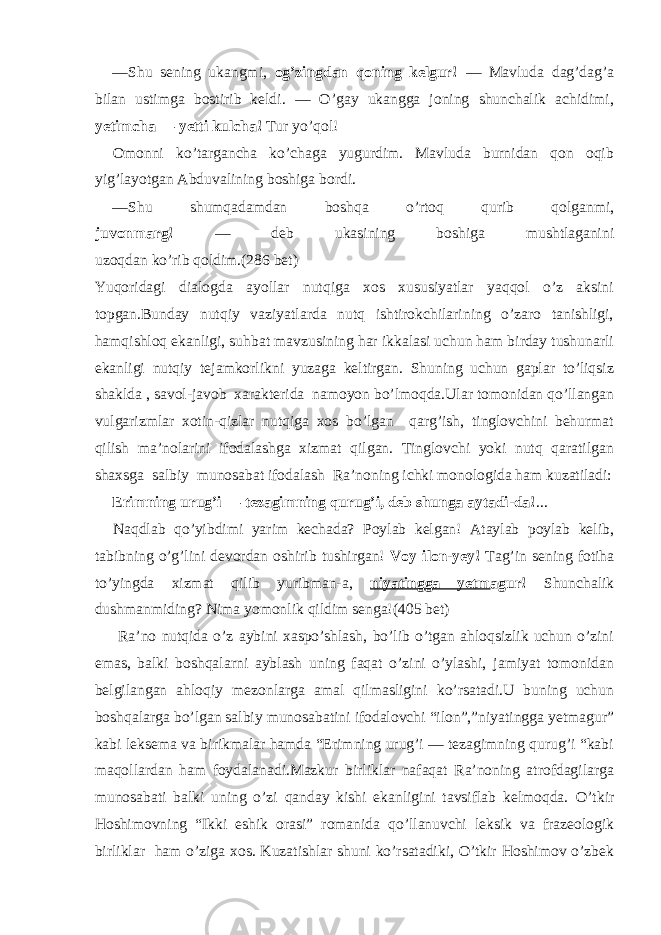 — Shu sening ukangmi, og’zingdan qoning kelgur! — Mavluda dag’dag’a bilan ustimga bostirib keldi. — O’gay ukangga joning shunchalik achidimi, yetimcha — yetti kulcha! Tur yo’qol! Omonni ko’targancha ko’chaga yugurdim. Mavluda burnidan qon oqib yig’layotgan Abduvalining boshiga bordi. — Shu shumqadamdan boshqa o’rtoq qurib qolganmi, juvonmarg! — deb ukasining boshiga mushtlaganini uzoqdan ko’rib qoldim.(286 bet) Yuqoridagi dialogda ayollar nutqiga xos xususiyatlar yaqqol o’z aksini topgan.Bunday nutqiy vaziyatlarda nutq ishtirokchilarining o’zaro tanishligi, hamqishloq ekanligi, suhbat mavzusining har ikkalasi uchun ham birday tushunarli ekanligi nutqiy tejamkorlikni yuzaga keltirgan. Shuning uchun gaplar to’liqsiz shaklda , savol-javob xarakterida namoyon bo’lmoqda.Ular tomonidan qo’llangan vulgarizmlar xotin-qizlar nutqiga xos bo’lgan qarg’ish, tinglovchini behurmat qilish ma’nolarini ifodalashga xizmat qilgan. Tinglovchi yoki nutq qaratilgan shaxsga salbiy munosabat ifodalash Ra’noning ichki monologida ham kuzatiladi: Erimning urug’i — tezagimning qurug’i, deb shunga aytadi-da! ... Naqdlab qo’yibdimi yarim kechada? Poylab kelgan! Ataylab poylab kelib, tabibning o’g’lini devordan oshirib tushirgan! Voy ilon-yey! Tag’in sening fotiha to’yingda xizmat qilib yuribman-a, niyatingga yetm agur! Shunchalik dushmanmiding? Nima yomonlik qildim senga! (405 bet) Ra’no nutqida o’z aybini xaspo’shlash, bo’lib o’tgan ahloqsizlik uchun o’zini emas, balki boshqalarni ayblash uning faqat o’zini o’ylashi, jamiyat tomonidan belgilangan ahloqiy mezonlarga amal qilmasligini ko’rsatadi.U buning uchun boshqalarga bo’lgan salbiy munosabatini ifodalovchi “ilon”,”niyatingga yetmagur” kabi leksema va birikmalar hamda “Erimning urug’i — tezagimning qurug’i “kabi maqollardan ham foydalanadi.Mazkur birliklar nafaqat Ra’noning atrofdagilarga munosabati balki uning o’zi qanday kishi ekanligini tavsiflab kelmoqda. O’tkir Hoshimovning “Ikki eshik orasi” romanida qo’llanuvchi leksik va frazeologik birliklar ham o’ziga xos. Kuzatishlar shuni ko’rsatadiki, O’tkir Hoshimov o’zbek 