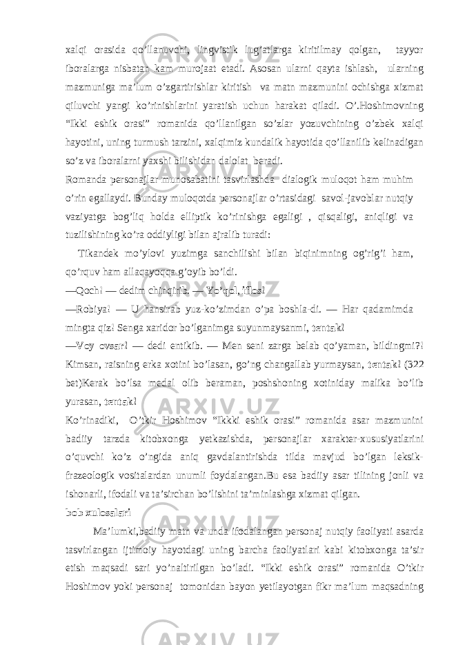 xalqi orasida qo’llanuvchi, lingvistik lug’atlarga kiritilmay qolgan, tayyor iboralarga nisbatan kam murojaat etadi. Asosan ularni qayta ishlash, ularning mazmuniga ma’lum o’zgartirishlar kiritish va matn mazmunini ochishga xizmat qiluvchi yangi ko’rinishlarini yaratish uchun harakat qiladi. O’.Hoshimovning “Ikki eshik orasi” romanida qo’llanilgan so’zlar yozuvchining o’zbek xalqi hayotini, uning turmush tarzini, xalqimiz kundalik hayotida qo’llanilib kelinadigan so’z va iboralarni yaxshi bilishidan dalolat beradi. Romanda personajlar munosabatini tasvirlashda dialogik muloqot ham muhim o’rin egallaydi. Bunday muloqotda personajlar o’rtasidagi savol-javoblar nutqiy vaziyatga bog’liq holda elliptik ko’rinishga egaligi , qisqaligi, aniqligi va tuzilishining ko’ra oddiyligi bilan ajralib turadi: Tikandek mo’ylovi yuzimga sanchilishi bilan biqinimning og’rig’i ham, qo’rquv ham allaqayoqqa g’oyib bo’ldi. — Qoch! — dedim chinqirib. — Yo’qol , iflos! — Robiya! — U hansirab yuz-ko’zimdan o’pa boshla-di. — Har qadamimda mingta qiz! Senga xaridor bo’lganimga suyunmaysanmi, tentak! — Voy ovsar! — dedi entikib. — Men seni zarga belab qo’yaman, bildingmi?! Kimsan, raisning erka xotini bo’lasan, go’ng changallab yurmaysan, tentak! (322 bet) Kerak bo’lsa medal olib beraman, poshshoning xotiniday malika bo’lib yurasan, tentak! Ko’rinadiki, O’tkir Hoshimov “Ikkki eshik orasi” romanida asar mazmunini badiiy tarzda kitobxonga yetkazishda, personajlar xarakter-xususiyatlarini o’quvchi ko’z o’ngida aniq gavdalantirishda tilda mavjud bo’lgan leksik- frazeologik vositalardan unumli foydalangan.Bu esa badiiy asar tilining jonli va ishonarli, ifodali va ta’sirchan bo’lishini ta’minlashga xizmat qilgan. bob xulosalari Ma’lumki,badiiy matn va unda ifodalangan personaj nutqiy faoliyati asarda tasvirlangan ijtimoiy hayotdagi uning barcha faoliyatlari kabi kitobxonga ta’sir etish maqsadi sari yo’naltirilgan bo’ladi. “Ikki eshik orasi” romanida O’tkir Hoshimov yoki personaj tomonidan bayon yetilayotgan fikr ma’lum maqsadning 