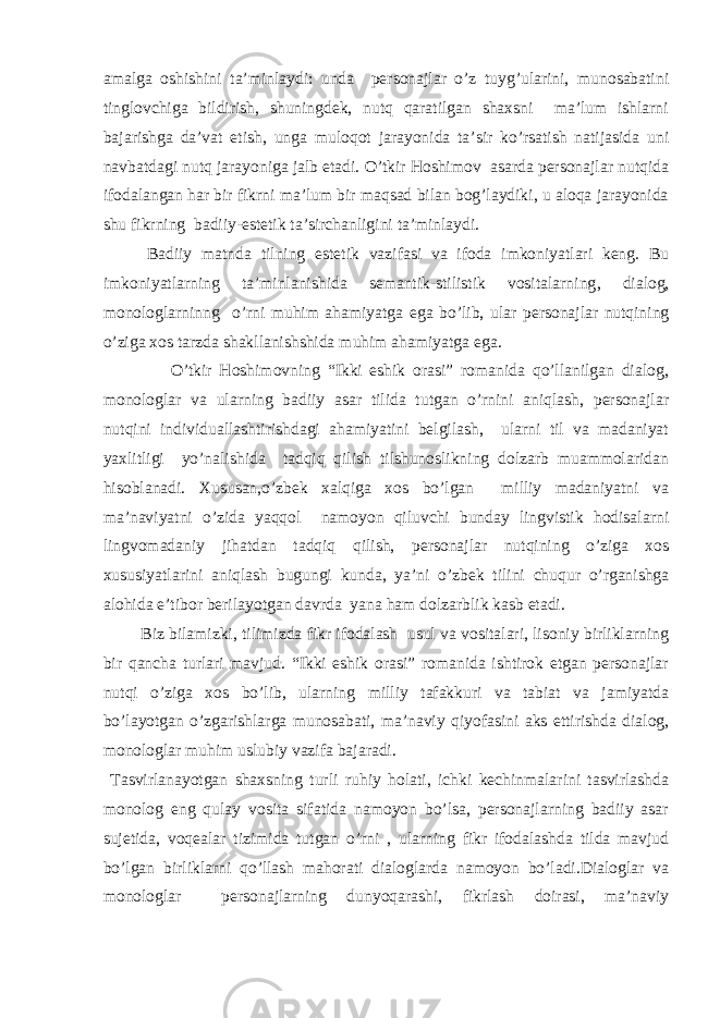 amalga oshishini ta’minlaydi: unda personajlar o’z tuyg’ularini, munosabatini tinglovchiga bildirish, shuningdek, nutq qaratilgan shaxsni ma’lum ishlarni bajarishga da’vat etish, unga muloqot jarayonida ta’sir ko’rsatish natijasida uni navbatdagi nutq jarayoniga jalb etadi. O’tkir Hoshimov asarda personajlar nutqida ifodalangan har bir fikrni ma’lum bir maqsad bilan bog’laydiki, u aloqa jarayonida shu fikrning badiiy-estetik ta’sirchanligini ta’minlaydi. Badiiy matnda tilning e stetik vazifasi va ifoda imkoniyatlari keng. Bu imkoniyatlarning ta’minlanishida semantik-stilistik vositalarning , dialog, monologlarninng o’rni muhim ahamiyatga e ga bo’lib, ular personajlar nutqining o’ziga xos tarzda shakllanishshida muhim ahamiyatga ega. O’tkir Hoshimovning “Ikki eshik orasi” romanida qo’llanilgan dialog, monologlar va ularning badiiy asar tilida tutgan o’rnini aniqlash, personajlar nutqini individuallashtirishdagi ahamiyatini belgilash, ularni til va madaniyat yaxlitligi yo’nalishida tadqiq qilish tilshunoslikning dolzarb muammolaridan hisoblanadi. Xususan,o’zbek xalqiga xos bo’lgan milliy madaniyatni va ma’naviyatni o’zida yaqqol namoyon qiluvchi bunday lingvistik hodisalarni lingvomadaniy jihatdan tadqiq qilish, personajlar nutqining o’ziga xos xususiyatlarini aniqlash bugungi kunda, ya’ni o’zbek tilini chuqur o’rganishga alohida e’tibor berilayotgan davrda yana ham dolzarblik kasb etadi. Biz bilamizki, tilimizda fikr ifodalash usul va vositalari, lisoniy birliklarning bir qancha turlari mavjud. “Ikki eshik orasi” romanida ishtirok etgan personajlar nutqi o’ziga xos bo’lib, ularning milliy tafakkuri va tabiat va jamiyatda bo’layotgan o’zgarishlarga munosabati, ma’naviy qiyofasini aks ettirishda dialog, monologlar muhim uslubiy vazifa bajaradi. Tasvirlanayotgan shaxsning turli ruhiy holati, ichki kechinmalarini tasvirlashda monolog eng qulay vosita sifatida namoyon bo’lsa, personajlarning badiiy asar sujetida, voqealar tizimida tutgan o’rni , ularning fikr ifodalashda tilda mavjud bo’lgan birliklarni qo’llash mahorati dialoglarda namoyon bo’ladi.Dialoglar va monologlar personajlarning dunyoqarashi, fikrlash doirasi, ma’naviy 
