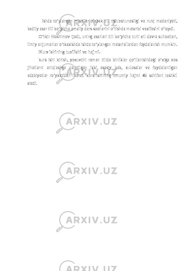  Ishda to’plangan misollar o’zbek tili uslubshunosligi va nutq madaniyati, badiiy asar tili bo’yicha amaliy dars soatlarini o’tishda material vazifasini o’taydi. O’tkir Hoshimov ijodi, uning asarlari tili bo’yicha turli xil davra suhbatlari, ilmiy anjumanlar o’tkazishda ishda to’plangan materiallardan foydalanish mumkin. Kurs ishi ning tuzilishi va hajmi. kurs ishi kirish, yozuvchi roman tilida birliklar qo’llanishidagi o’ziga xos jihatlarni aniqlashga qaratilgan ikki asosiy bob, xulosalar va foydalanilgan adabiyotlar ro’yxatidan iborat. kurs ishi ning umumiy hajmi 45 sahifani tashkil etadi. 