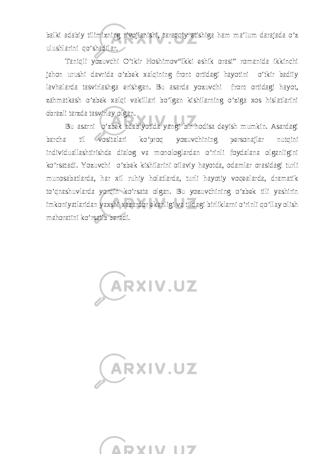 balki adabiy tilimizning rivojlanishi, taraqqiy etishiga ham ma’lum darajada o’z ulushlarini qo’shadilar. Taniqli yozuvchi O’tkir Hoshimov“Ikki eshik orasi” romanida ikkinchi jahon urushi davrida o’zbek xalqining front ortidagi hayotini o’tkir badiiy lavhalarda tasvirlashga erishgan. Bu asarda yozuvchi front ortidagi hayot, zahmatkash o’zbek xalqi vakillari bo’lgan kishilarning o’ziga xos hislatlarini obrazli tarzda tasvirlay olgan. Bu asarni o’zbek adabiyotida yangi bir hodisa deyish mumkin. Asardagi barcha til vositalari ko’proq yozuvchining personajlar nutqini individuallashtirishda dialog va monologlardan o’rinli foydalana olganligini ko’rsatadi. Yozuvchi o’zbek kishilarini oilaviy hayotda, odamlar orasidagi turli munosabatlarda, har xil ruhiy holatlarda, turli hayotiy voqealarda, dramatik to’qnashuvlarda yorqin ko’rsata olgan. Bu yozuvchining o’zbek tili yashirin imkoniyatlaridan yaxshi xabardor ekanligi va tildagi birliklarni o’rinli qo’llay olish mahoratini ko’rsatib beradi. 