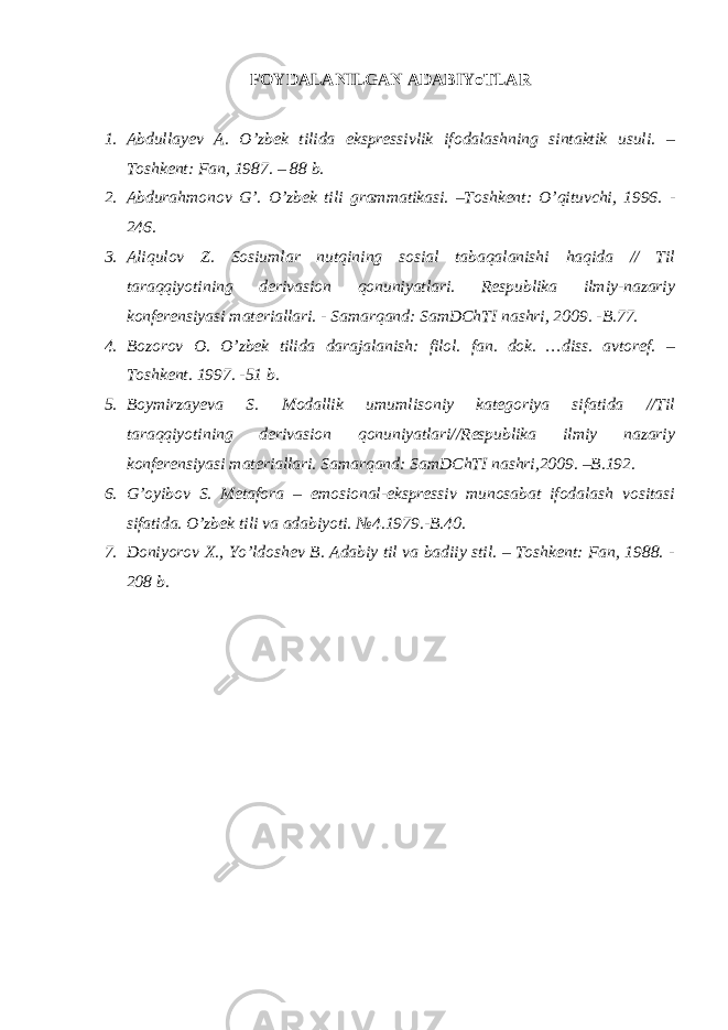 FOYDALANILGAN ADABIYoTLAR 1. Abdullayev A. O’zbek tilida ekspressivlik ifodalashning sintaktik usuli. – Toshkent: Fan, 1987. – 88 b. 2. Abdura hmonov G’. O’zbek tili grammatikasi. –Toshkent: O’qituvchi, 1996. - 246. 3. Aliqulov Z. Sosiumlar nutqining sosial tabaqalanishi haqida // Til taraqqiyotining derivasion qonuniyatlari. Respublika ilmiy-nazariy konferensiyasi materiallari. - Samarqand: SamDChTI nashri, 2009. -B.77. 4. Bozorov O. O’ zbek tilida darajalanish: filol. fan. dok. …diss. avtoref. – Toshkent. 1997. -51 b. 5. Boymirzayeva S. Modallik umumlisoniy kategoriya sifatida //Til taraqqiyotining derivasion qonuniyatlari//Respublika ilmiy nazariy konferensiyasi materiallari. Samarqand: SamDChTI nashri,2009. –B.192. 6. G’oyibov S. Metafora – emosional-ekspressiv munosabat ifodalash vositasi sifatida. O’zbek tili va adabiyoti. №4.1979.-B.40. 7. Doniyorov X., Yo’ldoshev B. Adabiy til va badiiy stil. – Toshkent: Fan, 1988. - 208 b. 