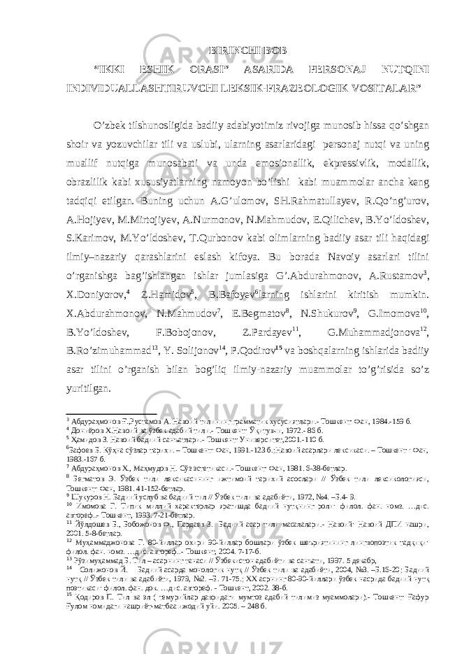 BIRINC H I BOB “IKKI ES H IK ORASI” ASARIDA PERSONAJ NUTQINI INDIVIDUALLAS H TIRUVC H I LEKSIK-FRAZEOLOGIK VOSITALAR” O’zbek tilshunosligida badiiy adabiyotimiz rivojiga munosib hissa qo’shgan shoir va yozuvchilar tili va uslubi, ularning asarlaridagi personaj nutqi va uning muallif nutqiga munosabati va unda emosionallik, ekpressivlik, modallik, obrazlilik kabi xususiyatlarning namoyon bo’lishi kabi muammolar ancha keng tadqiqi etilgan. Buning uchun A.G’ulomov, SH.Rahmatullayev, R.Qo’ng’urov, A.Hojiyev, M.Mirtojiyev, A.Nurmonov, N.Mahmudov, E.Qilichev, B.Yo’ldoshev, S.Karimov, M.Yo’ldoshev, T.Qurbonov kabi olimlarning badiiy asar tili haqidagi ilmiy–nazariy qarashlarini eslash kifoya. Bu borada Navoiy asarlari tilini o’rganishga bag’ishlangan ishlar jumlasiga G’.Abdurahmonov, A.Rustamov 3 , X.Doniyorov, 4 Z.Hamidov 5 , B.Bafoyev 6 larning ishlarini kiritish mumkin. X.Abdurahmonov, N.Mahmudov 7 , E.Begmatov 8 , N.Shukurov 9 , G.Imomova 10 , B.Yo’ldoshev, F.Bobojonov, Z.Pardayev 11 , G.Muhammadjonova 12 , B.Ro’zimuhammad 13 , Y. Solijonov 14 , P.Qodirov 15 va boshqalarning ishlarida badiiy asar tilini o’rganish bilan bog’liq ilmiy-nazariy muammolar to’g’risida so’z yuritilgan. 3 Абдураҳмонов Ғ.,Рустамов А. Навоий тилининг грамматик хусусиятлари.- Тошкент: Фан, 1984.-159 б. 4 Дониёров Х.Навоий ва ўзбе к адабий тили.- Тошкент: Ўқитувчи, 1972. - 86 б. 5 Ҳамидо в З. Навоий бадиий санъатлари.- Тошкент: Университет,2001. -110 б. 6 Бафоев Б. Кўҳна сўзлар тарихи. – Тошкент: Фан, 1991.-123 б.;Навоий асарлари лексикаси. – Тошкент : Фан, 1983.-167 б. 7 Абдураҳмонов Х., Маҳмудов Н. Сўз эстетикаси.- Тошкент: Фан, 1981. 6-38-бетлар. 8 Бегматов Э. Ўзбек тили лексикасининг ижтимоий тарихий асослари // Ўзбек тили лексикологияси, Тошкент: Фан, 1981. 41-152-бетлар. 9 Шукуров Н. Бадиий услуб ва бадиий тил // Ўзбек тили ва адабиёти, 1972, №4. –Б.4- 9. 10 Имомова Г. Типик миллий характерлар яратишда бадиий нутқнинг роли: филол. фан. номз. …дис. автореф. .- Тошкент, 1993. 7-21-бетлар. 11 Йўлдошев Б., Бобожонов Ф., Пардаев З. Бадиий асар тили масалалари.- Навоий: Навоий ДПИ нашри, 2001. 5-8-бетлар. 12 Муҳаммаджонова Г. 80-йиллар охири 90-йиллар бошлари ўзбек шеъриятининг лингвопоэтик тадқиқи: филол. фан. номз. …дис. автореф..- Тошкент, 2004. 7-17-б. 13 Рўзимуҳаммад Б. Тил – асарнинг танаси // Ўзбекистон адабиёти ва санъати, 1997. 5 декабр, 14 Солижонов Й. Бадиий асарда монологик нутқ // Ўзбек тили ва адабиёти, 2004, №3. –Б.16-20 ; Бадиий нутқ // Ўзбек тили ва адабиёти, 1979, №2. –Б. 71-75. ; ХХ асрнинг 80-90-йиллари ўзбек насрида бадиий нутқ по э тикаси: филол. фан. док . …дис. автореф. - Тошкент, 2002. 38-б. 15 Қодиров П. Тил ва эл ( темурийлар давридаги мумтоз адабий тилимиз муаммолари).- Тошкент: Ғафур Ғулом номидаги нашриёт-матбаа ижодий уйи. 2005. – 248 б. 