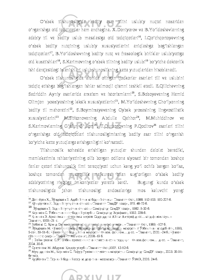 O’zbek tilshunosligida badiiy asar tilini uslubiy nuqtai nazaridan o’rganishga oid tadqiqotlar ham anchagina. X. Doniyorov va B.Yo’ldoshevlarning adabiy til va badiiy uslub masalasiga oid tadqiqotlari 16 , I.Qo’chqortoyevning o’zbek badiiy nutqining uslubiy xususiyatlarini aniqlashga bag’ishlangan tadqiqotlari 17 , B.Yo’ldoshevning badiiy nutq va frazeologik birliklar uslubiyatiga oid kuzatishlari 18 , S.Karimovning o’zbek tilining badiiy uslubi 19 bo’yicha doktorlik ishi darajasidagi izlanishlari uslubshunoslikning katta yutuqlaridan hisoblanadi. O’zbek tilshunosligida alohida olingan ijodkorlar asarlari tili va uslubini tadqiq etishga bag’ishlangan ishlar salmoqli qismni tashkil etadi. E.Qilichevning Sadriddin Ayniy asarlarida arxaizm va istorizmlarni 20 , S.Boboyevaning Hamid Olimjon poeziyasining leksik xususiyatlarini 21 , M.Yo’ldoshevning Cho’lponning badiiy til mahoratini 22 , S.Boymirzayevaning Oybek prozasining lingvostilistik xususiyatlarini 23 M.Sultonovaning Abdulla Qahhor 24 , M.Muhiddinov va S.Karimovlarning G’afur G’ulom 25 , T.Qurbonovning P.Qodirov 26 asarlari tilini o’rganishga oid tadqiqotlari tilshunosligimizning badiiy asar tilini o’rganish bo’yicha katta yutuqlarga erishganligini ko’rsatadi. Tilshunoslik sohasida erishilgan yutuqlar shundan dalolat beradiki, mamlakatimiz rahbariyatining olib borgan odilona siyosati bir tomondan boshqa fanlar qatori tilshunoslik ilmi taraqqiyoti uchun keng yo’l ochib bergan bo’lsa, boshqa tomondan mustaqillik mafkurasi bilan sug’orilgan o’zbek badiiy adabiyotining rivojiga imkoniyatlar yaratib berdi. Bugungi kunda o’zbek tilshunosligida jahon tilshunosligi andozalariga mos keluvchi yangi 16 Дониёров Х., Йўлдошев Б. Адабий тил ва бадиий стиль.- Тошкент: Фан, 1988. 112-163. 190-207-б. 17 Қўчқортоев И. Бадиий нутқ стилистикаси.-Тошкент: ТошДУ нашри, 975. 48-72-б. 18 Йўлдошев Б. Бадиий нутқ стилистикаси.- Самарқанд: СамДУ нашри, 1982. 5-32-б. 19 Каримов С. Ўзбек тилининг бадиий услуби.- Самарқанд: Зарафшон, 1992. 228-б. 20 Қиличев Э. Архаизмы и историзмы в прозе Садриддина Айны: Автореф.дисс…канд.филол.наук. – Ташкент, 1969; -21 с. 21 Бобоева С. Ҳамид Олимжон поэзиясининг лексик хусусиятлари. – Тошкент: Фан, 1989; -107 б. 22 Йўлдошев М. Чўлпоннинг халқ ибораларидан фойдаланишдаги маҳорати // Ўзбек тили ва адабиёти, 1999, 6-сон. 59-61-б.; Чўлпоннинг бадиий тил маҳорати: Филол. фан.ном… дисс. – Тошкент, 2000. -24 б.; Чўлпон сўзининг сирлари.- Тошкент: Маънавият, 2008.-19 б. 23 ; Боймирзаева С.У. Ойбек прозасининг лингвостилистик тадқиқи: Филол.фан.ном… дисс. – Тошкент, 2004. 3 6-б. 24 Султонова М. Абдулла Қ аҳҳор услуби.-Тошкент: Фан,1967. 12-52-б. 25 Муҳиддинов М., Каримов С. Ғафур Ғуломнинг поэтик маҳорати.- Самарқанд: СамДУ нашри, 2003. 36-91- бетлар. 26 Қурбонов Т. Тарихий бадиий асар ва давр тили масалалари.-Тошкент: ЎзМЭ, 2006. 24-б. 