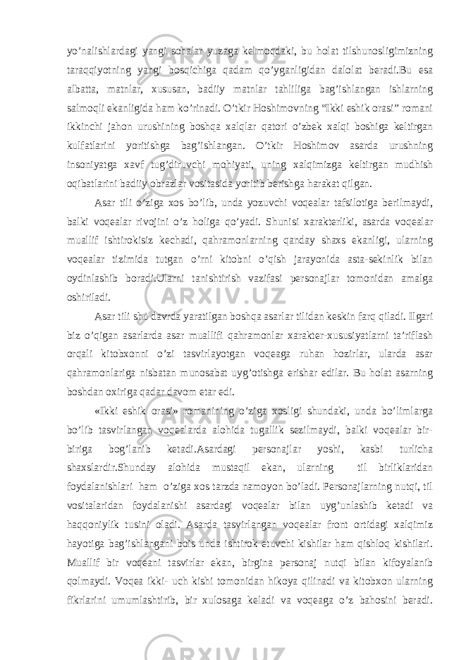 yo’nalishlardagi yangi sohalar yuzaga kelmoqdaki, bu holat tilshunosligimizning taraqqiyotning yangi bosqichiga qadam qo’yganligidan dalolat beradi.Bu esa albatta, matnlar, xususan, badiiy matnlar tahliliga bag’ishlangan ishlarning salmoqli ekanligida ham ko’rinadi. O’tkir Hoshimovning “Ikki eshik orasi” romani ikkinchi jahon urushining boshqa xalqlar qatori o’zbek xalqi boshiga keltirgan kulfatlarini yoritishga bag’ishlangan. O’tkir Hoshimov asarda urushning insoniyatga xavf tug’diruvchi mohiyati, uning xalqimizga keltirgan mudhish oqibatlarini badiiy obrazlar vositasida yoritib berishga harakat qilgan. Asar tili o’ziga xos bo’lib, unda yozuvchi voqealar tafsilotiga berilmaydi, balki voqealar rivojini o’z holiga qo’yadi. Shunisi xarakterliki, asarda voqealar muallif ishtirokisiz kechadi, qahramonlarning qanday shaxs ekanligi, ularning voqealar tizimida tutgan o’rni kitobni o’qish jarayonida asta-sekinlik bilan oydinlashib boradi.Ularni tanishtirish vazifasi personajlar tomonidan amalga oshiriladi. Asar tili shu davrda yaratilgan boshqa asarlar tilidan keskin farq qiladi. Ilgari biz o’qigan asarlarda asar muallifi qahramonlar xarakter-xususiyatlarni ta’riflash orqali kitobxonni o’zi tasvirlayotgan voqeaga ruhan hozirlar, ularda asar qahramonlariga nisbatan munosabat uyg’otishga erishar edilar. Bu holat asarning boshdan oxiriga qadar davom etar edi. «Ikki eshik orasi» romanining o’ziga xosligi shundaki, unda bo’limlarga bo’lib tasvirlangan voqealarda alohida tugallik sezilmaydi, balki voqealar bir- biriga bog’lanib ketadi.Asardagi personajlar yoshi, kasbi turlicha shaxslardir.Shunday alohida mustaqil ekan, ularning til birliklaridan foydalanishlari ham o’ziga xos tarzda namoyon bo’ladi. Personajlarning nutqi, til vositalaridan foydalanishi asardagi voqealar bilan uyg’unlashib ketadi va haqqoniylik tusini oladi. Asarda tasvirlangan voqealar front ortidagi xalqimiz hayotiga bag’ishlangani bois unda ishtirok etuvchi kishilar ham qishloq kishilari. Muallif bir vo q eani tasvirlar ekan, birgina personaj nutqi bilan kifoyalanib qolmaydi. Voqea ikki- uch kishi tomonidan hikoya qilinadi va kitobxon ularning fikrlarini umumlashtirib, bir xulosaga keladi va voqeaga o’z bahosini beradi. 