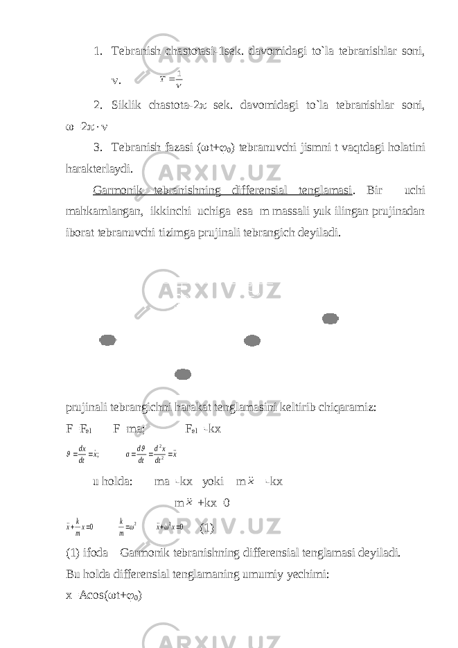 1. Т ebranish chastotasi-1sek. davomidagi to`la tebranishlar soni,  .  1  Т 2. Siklik chastota-2  sek. davomidagi to`la tebranishlar soni,  =2  3. Т ebranish fazasi (  t+  0 ) tebranuvchi jismni t vaqtdagi holatini harakterlaydi. Garmonik tebranishning differensial tenglamasi . Bir uchi mahkamlangan, ikkinchi uchiga esa m massali yuk ilingan prujinadan iborat tebranuvchi tizimga prujinali tebrangich deyiladi. prujinali tebrangichni harakat tenglamasini keltirib chiqaramiz: F=F el F=ma; F el =-kx х dt xd dt d a x dt dx        2 2 ;   u holda: ma=-kx yoki m х =-kx m х +kx=0 0 0 2 2      x x m k xm k x     (1) (1) ifoda Garmonik tebranishning differensial tenglamasi deyiladi. Bu holda differensial tenglamaning umumiy yechimi: x=Acos(  t+  0 ) 