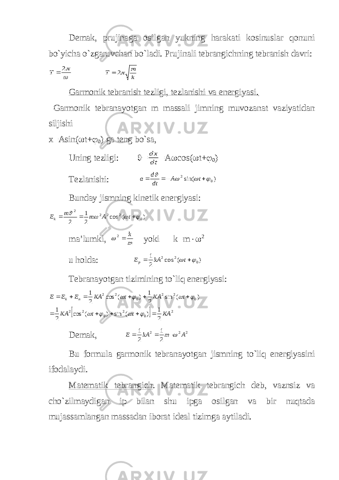 Demak, prujinaga osilgan yukning harakati kosinuslar qonuni bo`yicha o`zgaruvchan bo`ladi. Prujinali tebrangichning tebranish davri: 2  Т k m Т 2 Garmonik tebranish tezligi, tezlanishi va energiyasi. Garmonik tebranayotgan m massali jimning muvozanat vaziyatidan siljishi x=Asin(  t+  0 ) ga teng bo`sa, Uning tezligi:  = dt dx =A  cos(  t+  0 ) Т ezlanishi: ) sin( 0 2        t A dt d a Bunday jismning kinetik energiyasi: ) ( cos 2 1 2 0 2 2 2 2        t A m m Ek ma’lumki, m k 2 yoki k=m  2 u holda: ) ( cos 2 1 0 2 2     t kA Ep Т ebranayotgan tizimining to`liq energiyasi:   2 0 2 0 2 2 0 2 2 0 2 2 2 1 ) ( sin ) ( cos 2 1 ) ( sin 2 1 ) ( cos 2 1 KA t t KA t KA t KA E E E n k                    Demak, 2 2 2 2 1 2 1 A m kA E    Bu formula garmonik tebranayotgan jismning to`liq energiyasini ifodalaydi. Matematik tebrangich . Matematik tebrangich deb, vaznsiz va cho`zilmaydigan ip bilan shu ipga osilgan va bir nuqtada mujassamlangan massadan iborat ideal tizimga aytiladi. 