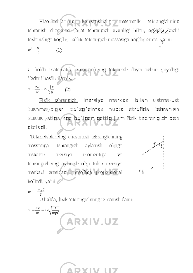 Hisoblashlarning ko`rsatishicha matematik tebrangichning tebranish chastotasi faqat tebrangich uzunligi bilan, og`irlik kuchi tezlanishiga bog`liq bo`lib, tebrangich massasiga bog`liq emas, ya’ni: g 2 (1) U holda matematik tebrangichning tebranish davri uchun quyidagi ifodani hosil qilamiz: g Т     2 2   (2) Fizik tebrangich. Inersiya markazi bilan ustma-ust tushmaydigan qo`zg`almas nuqta atrofida tebranish xususiyatiga ega bo`lgan qattiq jism fizik tebrangich deb ataladi. Т ebranishlarning chastotasi tebrangichning massasiga, tebrangich aylanish o`qiga nisbatan inersiya momentiga va tebrangichning aylanish o`qi bilan inersiya markazi orasidagi masofaga proporsional bo`ladi, ya’ni: I mg  2    mg U holda, fizik tebrangichning tebranish davri:  mg I T    2 2    