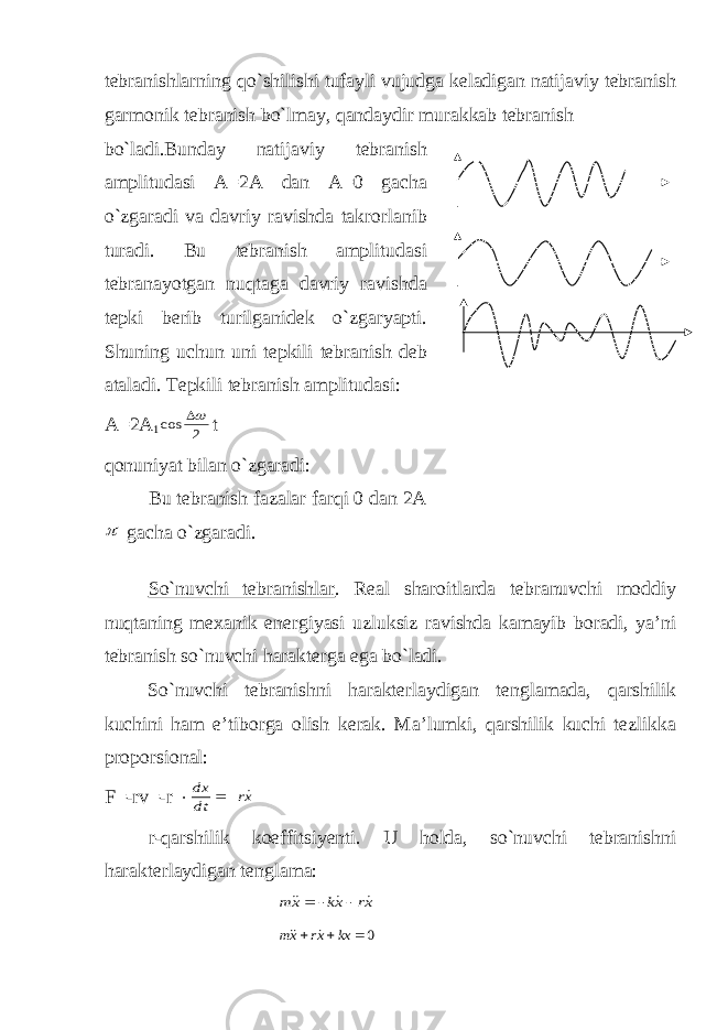 tebranishlarning qo`shilishi tufayli vujudga keladigan natijaviy tebranish garmonik tebranish bo`lmay, qandaydir murakkab tebranish bo`ladi.Bunday natijaviy tebranish amplitudasi A=2A dan A=0 gacha o`zgaradi va davriy ravishda takrorlanib turadi. Bu tebranish amplitudasi tebranayotgan nuqtaga davriy ravishda tepki berib turilganidek o`zgaryapti. Shuning uchun uni tepkili tebranish deb ataladi. Тepkili tebranish amplitudasi: A=2A 12 cos  t qonuniyat bilan o`zgaradi: Bu tebranish fazalar farqi 0 dan 2A  gacha o`zgaradi. So`nuvchi tebranishlar . Real sharoitlarda tebranuvchi moddiy nuqtaning mexanik energiyasi uzluksiz ravishda kamayib boradi, ya’ni tebranish so`nuvchi harakterga ega bo`ladi. So`nuvchi tebranishni harakterlaydigan tenglamada, qarshilik kuchini ham e’tiborga olish kerak. Ma’lumki, qarshilik kuchi tezlikka proporsional: F=-rv=-r  xr dt dx    r-qarshilik koeffitsiyenti. U holda, so`nuvchi tebranishni harakterlaydigan tenglama: xr xk xm       0   kx xr xm   