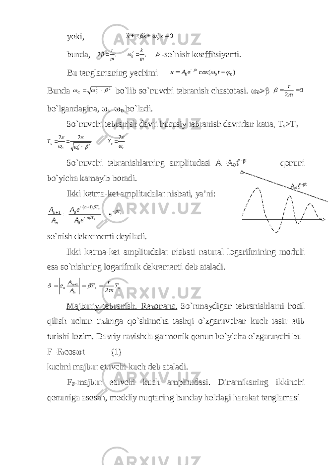 yoki,0 2 20    x x x    bunda, , ; 2 20 m k m r      -so`nish koeffitsiyenti. Bu tenglamaning yechimi ) cos( 0 0 0       t e A x t Bunda 2 20     C bo`lib so`nuvchi tebranish chastotasi.  0  0 2   m r  bo`lgandagina,  s =  0 bo`ladi. So`nuvchi tebranish davri hususiy tebranish davridan katta, Т s > Т o с s С s Т Т        2 2 2 2 20     So`nuvchi tebranishlarning amplitudasi A=A 0  -  t qonuni bo`yicha kamayib boradi. Ikki ketma-ket amplitudalar nisbati, ya’ni: s s s T Tn T n n n e e A e A A А           0 )1 ( 0 1 so`nish dekrementi deyiladi. Ikki ketma-ket amplitudalar nisbati natural logarifmining moduli esa so`nishning logarifmik dekrementi deb ataladi. s s n n n T m r T A A e 2 1       Majburiy tebranish . Rezonans . So ` nmaydigan tebranishlarni hosil qilish uchun tizimga qo ` shimcha tashqi o ` zgaruvchan kuch tasir etib turishi lozim . Davriy ravishda garmonik qonun bo ` yicha o ` zgaruvchi bu F = F 0 cos  t (1) kuchni majbur etuvchi kuch deb ataladi. F 0 -majbur etuvchi kuch amplitudasi. Dinamikaning ikkinchi qonuniga asosan, moddiy nuqtaning bunday holdagi harakat tenglamasi А 0  -  t 