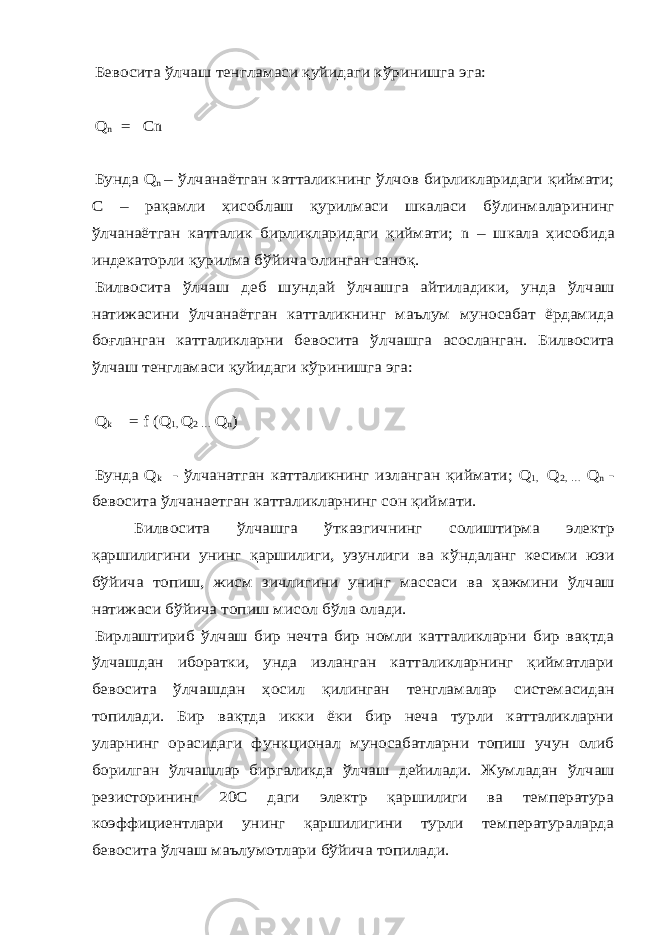 Бевосита ўлчаш тенгламаси қуйидаги к ўринишга эга: Q n = Cn Бунда Q n – ўлчана ётган катталикнинг ўлчов бирликларидаги қиймати; С – рақамли ҳисоблаш қурилмаси шкаласи б ўлинмаларининг ўлчанаётган катталик бирликларидаги қиймати; n – шкала ҳисобида индекаторли қурилма б ўйича олинган саноқ. Билвосита ўлчаш деб шундай ўлчашга айтиладики, унда ўлчаш натижасини ўлчанаётган катталикнинг маълум муносабат ёрдамида боғланган катталикларни бевосита ўлчашга асосланган. Билвосита ўлчаш тенгламаси қуйидаги к ўринишга эга: Q k = f (Q 1, Q 2 … Q n) Бунда Q k - ўлчанатган катталикнинг изланган қиймати; Q 1, Q 2, … Q n - бевосита ўлчанаетган катталикларнинг сон қиймати. Билвосита ўлчашга ўтказгичнинг солиштирма электр қаршилигини унинг қаршилиги, узунлиги ва к ўндаланг кесими юзи бўйича топиш, жисм зичлигини унинг массаси ва ҳажмини ўлчаш натижаси б ўйича топиш мисол б ўла олади. Бирлаштириб ўлчаш бир нечта бир номли катталикларни бир вақтда ўлчашдан иборатки, унда изланган катталикларнинг қийматлари бевосита ўлчашдан ҳосил қилинган тенгламалар системасидан топилади. Бир вақтда икки ёки бир неча турли катталикларни уларнинг орасидаги функционал муносабатларни топиш учун олиб борилган ўлчашлар биргаликда ўлчаш дейилади. Жумладан ўлчаш резисторининг 20С даги электр қаршилиги ва температура коэффициентлари унинг қаршилигини турли температураларда бевосита ўлчаш маълумотлари б ўйича топилади. 