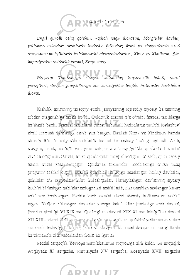 Tayanch iboralar: Engil qurolli otliq qo’shin, «qilich xaq» iborasini, Mo’g’illar davlati, yollanma askarlar: arablarda badaviy, falloxlar; frank va slavyanlarda ozod dexqonlar; mo’g’illarda ko’chmanchi chorvadorlardan, Xitoy va Xindiston, Rim imperiyasida quldorlik tuzumi, Krepostnoy. Maqsad: Talabalarga slavyan xalqlaring jangovorlik holati, qurol yarog’lari, slavyan jangchilariga xos xususiyatlar haqida tushuncha berishdan iborat. Kishilik tarixining taraqqiy etishi jamiyatning iqtisodiy siyosiy ba`zasining tubdan o’zgarishiga sabab bo’ldi. Quldorlik tuzumi o’z o’rnini faeodal tartiblarga bo’shatib berdi. Faeodal tartiblarni o’rnatilishi turli hududlarda turlichi joylashuvi aholi turmush darajasiga qarab yuz bergan. Dastlab Xitoy va Xindiston hamda sharqiy Rim imperiyasida quldorlik tuzumi krepostnoy tuzimga aylandi. Arab, slovyan, frank, mo’g’il va ayrim xalqlar o’z taraqqiyotida quldorlik tuzumini chetlab o’tganlar. Garchi, bu xalqlarda qular mavjud bo’lgan bo’lsada, qular asosiy ishchi kuchi xisoblanmagan. Quldorlik tuzumidan feodalizmga o’tish uzoq jarayonni tashkil etgan. Dastlab qabilalar ittifoqiga asoslangan harbiy davlatlar, qabilalar o’z ixtiyorlari bilan birlashganlar. Harbiylashgan davlatning siyosiy kuchini birlashgan qabilalar zadogonlari tashkil etib, ular orasidan saylangan knyaz yoki xon boshqargan. Harbiy kuch asosini ularni shaxsiy bo’linmalari tashkil etgan. Natijda birlashgan davlatlar yuzaga keldi. Ular jumlasiga arab davlati, franklar qirolligi VI-XIX asr. Qadimgi rus davlati XIX-XI asr. Mo’g’illar davlati XII-XIII asrlarni kiritish mumkin. Lekin bu davlatlarni qo’shini yollanma askarlar: arablarda badaviy, falloxlar; frank va slavyanlarda ozod dexqonlar; mo’g’illarda ko’chmanchi chorvadorlardan iborat bo’lganlar. Feodal tarqoqlik Yevropa mamlakatlarini inqiroziga olib keldi. Bu tarqoqlik Angliyada XI asrgacha, Frantsiyada XV asrgacha, Rossiyada XVII asrgacha 