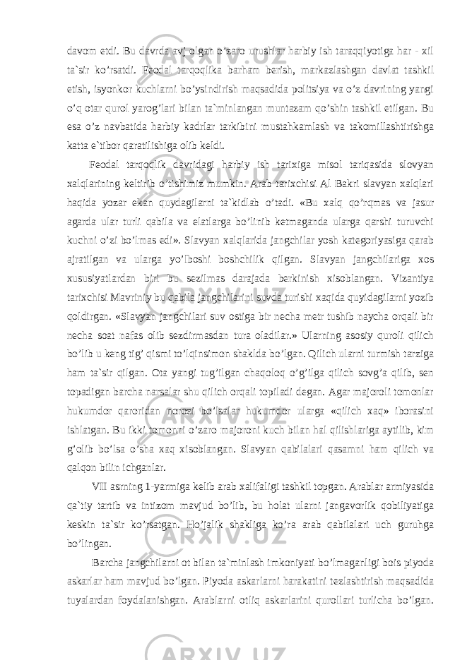 davom etdi. Bu davrda avj olgan o’zaro urushlar harbiy ish taraqqiyotiga har - xil ta`sir ko’rsatdi. Feodal tarqoqlika barham berish, markazlashgan davlat tashkil etish, isyonkor kuchlarni bo’ysindirish maqsadida politsiya va o’z davrining yangi o’q otar qurol yarog’lari bilan ta`minlangan muntazam qo’shin tashkil etilgan. Bu esa o’z navbatida harbiy kadrlar tarkibini mustahkamlash va takomillashtirishga katta e`tibor qaratilishiga olib keldi. Feodal tarqoqlik davridagi harbiy ish tarixiga misol tariqasida slovyan xalqlarining keltirib o’tishimiz mumkin. Arab tarixchisi Al Bakri slavyan xalqlari haqida yozar ekan quydagilarni ta`kidlab o’tadi. «Bu xalq qo’rqmas va jasur agarda ular turli qabila va elatlarga bo’linib ketmaganda ularga qarshi turuvchi kuchni o’zi bo’lmas edi». Slavyan xalqlarida jangchilar yosh kategoriyasiga qarab ajratilgan va ularga yo’lboshi boshchilik qilgan. Slavyan jangchilariga xos xususiyatlardan biri bu sezilmas darajada berkinish xisoblangan. Vizantiya tarixchisi Mavriniy bu qabila jangchilarini suvda turishi xaqida quyidagilarni yozib qoldirgan. «Slavyan jangchilari suv ostiga bir necha metr tushib naycha orqali bir necha soat nafas olib sezdirmasdan tura oladilar.» Ularning asosiy quroli qilich bo’lib u keng tig’ qismi to’lqinsimon shaklda bo’lgan. Qilich ularni turmish tarziga ham ta`sir qilgan. Ota yangi tug’ilgan chaqoloq o’g’ilga qilich sovg’a qilib, sen topadigan barcha narsalar shu qilich orqali topiladi degan. Agar majoroli tomonlar hukumdor qaroridan norozi bo’lsalar hukumdor ularga «qilich xaq» iborasini ishlatgan. Bu ikki tomonni o’zaro majoroni kuch bilan hal qilishlariga aytilib, kim g’olib bo’lsa o’sha xaq xisoblangan. Slavyan qabilalari qasamni ham qilich va qalqon bilin ichganlar. VII asrning 1-yarmiga kelib arab xalifaligi tashkil topgan. Arablar armiyasida qa`tiy tartib va intizom mavjud bo’lib, bu holat ularni jangavorlik qobiliyatiga keskin ta`sir ko’rsatgan. Ho’jalik shakliga ko’ra arab qabilalari uch guruhga bo’lingan. Barcha jangchilarni ot bilan ta`minlash imkoniyati bo’lmaganligi bois piyoda askarlar ham mavjud bo’lgan. Piyoda askarlarni harakatini tezlashtirish maqsadida tuyalardan foydalanishgan. Arablarni otliq askarlarini qurollari turlicha bo’lgan. 