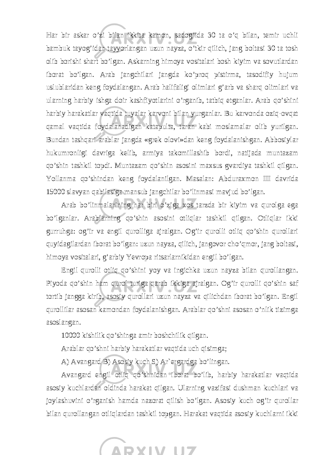 Har bir askar o’zi bilan ikkita kamon, sadog’ida 30 ta o’q bilan, temir uchli bambuk tayog’idan tayyorlangan uzun nayza, o’tkir qilich, jang boltasi 30 ta tosh olib borishi shart bo’lgan. Askarning himoya vositalari bosh kiyim va sovutlardan iborat bo’lgan. Arab jangchilari jangda ko’proq pistirma, tasodifiy hujum uslublaridan keng foydalangan. Arab halifaligi olimlari g’arb va sharq olimlari va ularning harbiy ishga doir kashfiyotlarini o’rganib, tatbiq etganlar. Arab qo’shini harbiy harakatlar vaqtida tuyalar karvoni bilan yurganlar. Bu karvonda oziq-ovqat qamal vaqtida foydalanadigan katapulta, taran kabi moslamalar olib yurilgan. Bundan tashqari arablar jangda «grek olovi»dan keng foydalanishgan. Abbosiylar hukumronligi davriga kelib, armiya takomillashib bordi, natijada muntazam qo’shin tashkil topdi. Muntazam qo’shin asosini maxsus gvardiya tashkil qilgan. Yollanma qo’shindan keng foydalanilgan. Masalan: Abduraxmon III davrida 15000 slavyan qabilasiga mansub jangchilar bo’linmasi mavjud bo’lgan. Arab bo’linmalarining har biri o’ziga xos tarzda bir kiyim va qurolga ega bo’lganlar. Arablarning qo’shin asosini otliqlar tashkil qilgan. Otliqlar ikki gurruhga: og’ir va engil qurolliga ajralgan. Og’ir qurolli otliq qo’shin qurollari quyidagilardan iborat bo’lgan: uzun nayza, qilich, jangovor cho’qmor, jang boltasi, himoya vositalari, g’arbiy Yevropa ritsarlarnikidan engil bo’lgan. Engil qurolli otliq qo’shini yoy va ingichka uzun nayza bilan qurollangan. Piyoda qo’shin ham qurol turiga qarab ikkiga ajralgan. Og’ir qurolli qo’shin saf tortib jangga kirib, asosiy qurollari uzun nayza va qilichdan iborat bo’lgan. Engil qurollilar asosan kamondan foydalanishgan. Arablar qo’shni asosan o’nlik tizimga asoslangan. 10000 kishilik qo’shinga amir boshchilik qilgan. Arablar qo’shni harbiy harakatlar vaqtida uch qisimga; A) Avangard B) Asosiy kuch S) Ar`ergardga bo’lingan. Avangard engil otliq qo’shnidan iborat bo’lib, harbiy harakatlar vaqtida asosiy kuchlardan oldinda harakat qilgan. Ularning vazifasi dushman kuchlari va joylashuvini o’rganish hamda nazorat qilish bo’lgan. Asosiy kuch og’ir qurollar bilan qurollangan otliqlardan tashkil topgan. Harakat vaqtida asosiy kuchlarni ikki 