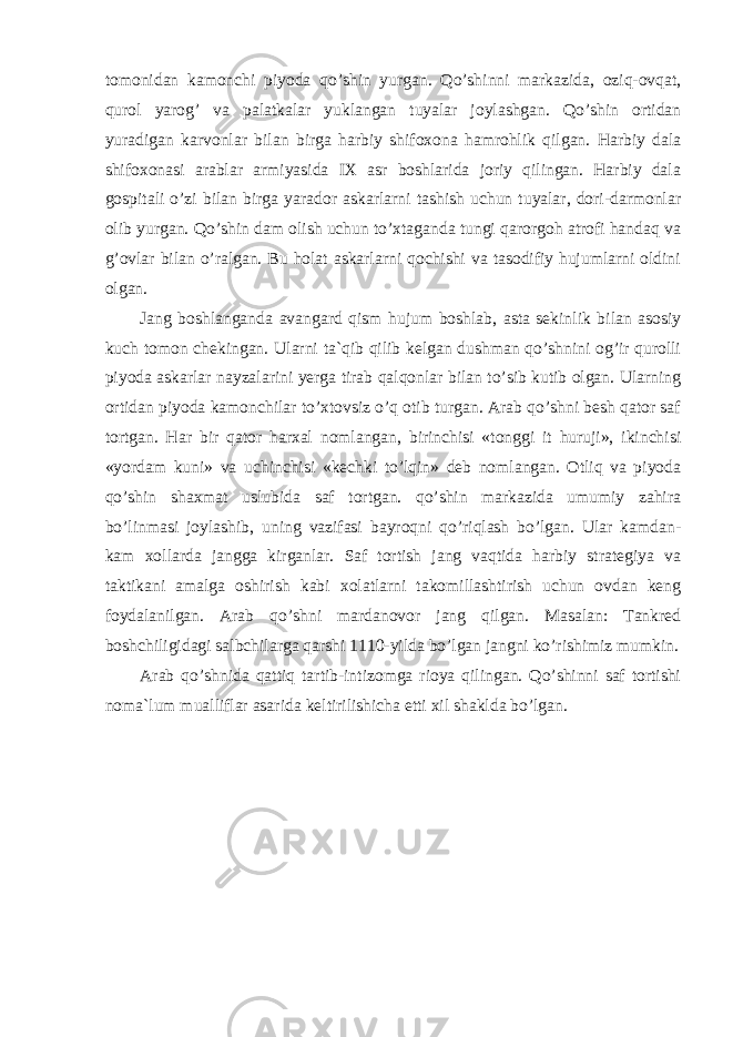 tomonidan kamonchi piyoda qo’shin yurgan. Qo’shinni markazida, oziq-ovqat, qurol yarog’ va palatkalar yuklangan tuyalar joylashgan. Qo’shin ortidan yuradigan karvonlar bilan birga harbiy shifoxona hamrohlik qilgan. Harbiy dala shifoxonasi arablar armiyasida IX asr boshlarida joriy qilingan. Harbiy dala gospitali o’zi bilan birga yarador askarlarni tashish uchun tuyalar, dori-darmonlar olib yurgan. Qo’shin dam olish uchun to’xtaganda tungi qarorgoh atrofi handaq va g’ovlar bilan o’ralgan. Bu holat askarlarni qochishi va tasodifiy hujumlarni oldini olgan. Jang boshlanganda avangard qism hujum boshlab, asta sekinlik bilan asosiy kuch tomon chekingan. Ularni ta`qib qilib kelgan dushman qo’shnini og’ir qurolli piyoda askarlar nayzalarini yerga tirab qalqonlar bilan to’sib kutib olgan. Ularning ortidan piyoda kamonchilar to’xtovsiz o’q otib turgan. Arab qo’shni besh qator saf tortgan. Har bir qator harxal nomlangan, birinchisi «tonggi it huruji», ikinchisi «yordam kuni» va uchinchisi «kechki to’lqin» deb nomlangan. Otliq va piyoda qo’shin shaxmat uslubida saf tortgan. qo’shin markazida umumiy zahira bo’linmasi joylashib, uning vazifasi bayroqni qo’riqlash bo’lgan. Ular kamdan- kam xollarda jangga kirganlar. Saf tortish jang vaqtida harbiy strategiya va taktikani amalga oshirish kabi xolatlarni takomillashtirish uchun ovdan keng foydalanilgan. Arab qo’shni mardanovor jang qilgan. Masalan: Tankred boshchiligidagi salbchilarga qarshi 1110-yilda bo’lgan jangni ko’rishimiz mumkin. Arab qo’shnida qattiq tartib-intizomga rioya qilingan. Qo’shinni saf tortishi noma`lum mualliflar asarida keltirilishicha etti xil shaklda bo’lgan. 