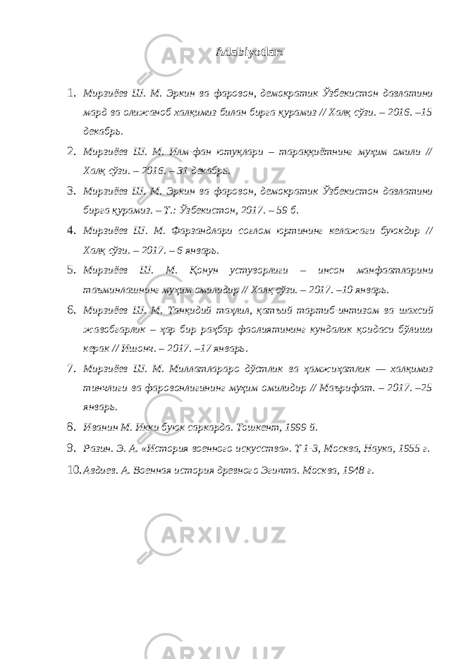 Adabiyotlar: 1. Мирзиёев Ш . М . Эркин ва фаровон , демократик Ўзбекистон давлатини мард ва олижаноб халқимиз билан бирга қурамиз // Халқ сўзи . – 2016. –15 декабрь . 2. Мирзиёев Ш . М . Илм - фан ютуқлари – тараққиётнинг муҳим омили // Халқ сўзи . – 2016. – 31 декабрь . 3. Мирзиёев Ш . М . Эркин ва фаровон , демократик Ўзбекистон давлатини бирга қурамиз . – Т .: Ўзбекистон , 2017. – 59 б . 4. Мирзиёев Ш . М . Фарзандлари соғлом юртининг келажаги буюкдир // Халқ сўзи . – 2017. – 6 январь . 5. Мирзиёев Ш . М . Қонун устуворлиги – инсон манфаатларини таъминлашнинг муҳим омилидир // Халқ сўзи . – 2017. –10 январь . 6. Мирзиёев Ш . М . Танқидий таҳлил , қатъий тартиб - интизом ва шахсий жавобгарлик – ҳар бир раҳбар фаолиятининг кундалик қоидаси бўлиши керак // Ишонч . – 2017. –17 январь . 7. Мирзиёев Ш . М . Миллатлараро дўстлик ва ҳамжиҳатлик — халқимиз тинчлиги ва фаровонлигининг муҳим омилидир // Маърифат . – 2017. –25 январь . 8. Иванин М. Икки буюк саркарда. Тошкент, 1999 й. 9. Разин. Э. А. «История военного искусства». Т 1-3, Москва, Наука, 1955 г. 10. Авдиев. А. Военная история древного Эгипта. Москва, 1948 г. 