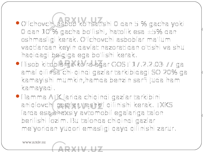  O&#39;lchovchi asbob ko&#39;rsatishi 0 dan 5 % gacha yoki 0 dan 10 % gacha bo&#39;lishi, hatolik esa  5% dan oshmasligi kerak. O&#39;lchovchi asboblar ma&#39;lum vaqtlardan keyin davlat nazoratidan o&#39;tishi va shu haqidagi belgiga ega bo&#39;lishi kerak.  Hisob kitoblarga ko&#39;ra agar GOST 17.2.2.03-77 ga amal qilinsa chi-qindi gazlar tarkibidagi SO 20% ga kamayishi mumkin,hamda benzin sarfi juda ham kamayadi.  Hamma ATK larida chiqindi gazlar tarkibini aniqlovchi postlar, tashkil qilinishi kerak. TXKS larda esa shaxsiy avtomobil egalariga talon berilishi lozim. Bu talonda chiqindi gazlar me&#39;yoridan yuqori emasligi qayd qilinishi zarur. www.arxiv.uz 