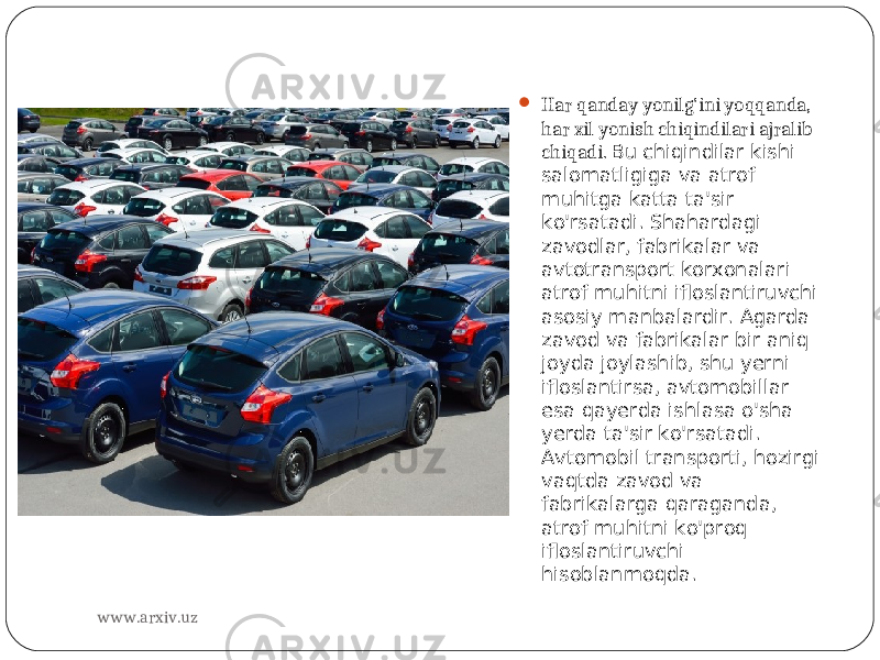  Har qanday yonilg&#39;ini yoqqanda, har xil yonish chiqindilari ajralib chiqadi. Bu chiqindilar kishi salomatligiga va atrof muhitga katta ta&#39;sir ko&#39;rsatadi. Shahardagi zavodlar, fabrikalar va avtotransport korxonalari atrof muhitni ifloslantiruvchi asosiy manbalardir. Agarda zavod va fabrikalar bir aniq joyda joylashib, shu yerni ifloslantirsa, avtomobillar esa qayerda ishlasa o&#39;sha yerda ta&#39;sir ko&#39;rsatadi. Avtomobil transporti, hozirgi vaqtda zavod va fabrikalarga qaraganda, atrof muhitni ko&#39;proq ifloslantiruvchi hisoblanmoqda. www.arxiv.uz 