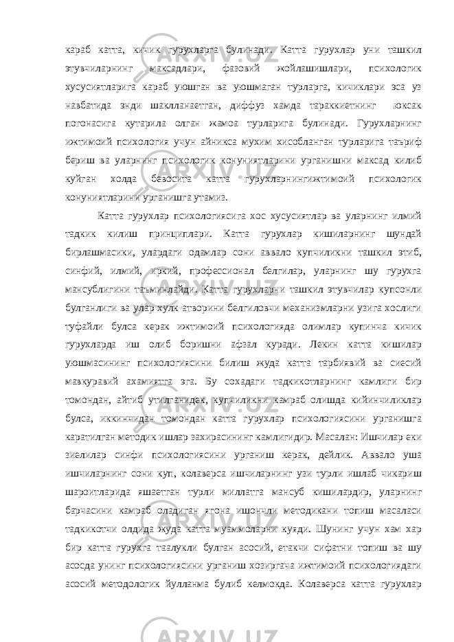 караб катта, кичик гурухларга булинади. Катта гурухлар уни ташкил этувчиларнинг максадлари, фазовий жойлашишлари, психологик хусусиятларига караб уюшган ва уюшмаган турларга, кичиклари эса уз навбатида энди шаклланаетган, диффуз хамда тараккиетнинг юксак погонасига кутарила олган жамоа турларига булинади. Гурухларнинг ижтимоий психология учун айникса мухим хисобланган турларига таъриф бериш ва уларнинг психологик конуниятларини урганишни максад килиб куйган холда бевосита катта гурухларнингижтимоий психологик конуниятларини урганишга утамиз. Катта гурухлар психологиясига хос хусусиятлар ва уларнинг илмий тадкик килиш принциплари. Катта гурухлар кишиларнинг шундай бирлашмасики, улардаги одамлар сони аввало купчиликни ташкил этиб, синфий, илмий, иркий, профессионал белгилар, уларнинг шу гурухга мансублигини таъминлайди. Катта гурухларни ташкил этувчилар купсонли булганлиги ва улар хулк-атворини белгиловчи механизмларни узига хослиги туфайли булса керак ижтимоий психологияда олимлар купинча кичик гурухларда иш олиб боришни афзал куради. Лекин катта кишилар уюшмасининг психологиясини билиш жуда катта тарбиявий ва сиесий мавкуравий ахамиятга эга. Бу сохадаги тадкикотларнинг камлиги бир томондан, айтиб утилганидек, купчиликни камраб олишда кийинчиликлар булса, иккинчидан томондан катта гурухлар психологиясини урганишга каратилган методик ишлар захирасининг камлигидир. Масалан: Ишчилар еки зиелилар синфи психологиясини урганиш керак, дейлик. Аввало уша ишчиларнинг сони куп, колаверса ишчиларнинг узи турли ишлаб чикариш шароитларида яшаетган турли миллатга мансуб кишилардир, уларнинг барчасини камраб оладиган ягона ишончли методикани топиш масаласи тадкикотчи олдида жуда катта муаммоларни куяди. Шунинг учун хам хар бир катта гурухга таалукли булган асосий, етакчи сифатни топиш ва шу асосда унинг психологиясини урганиш хозиргача ижтимоий психологиядаги асосий методологик йулланма булиб келмокда. Колаверса катта гурухлар 