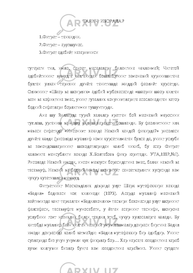 ТАЯНЧ ИБОРАЛАР 1.Фитрат – танкидчи. 2.Фитрат – арузшунос. 3.Фитрат адабиёт назариячиси тугараги тил, имло, санoат масалалари билангина чекланмай; Чигатой адабиётининг вужудга келганидан бошлаб,унинг замонавий куринишигача булган улкан тарихни дунёга танитишда жиддий фаолиёт курсатди. Олимнинг «Шеoр ва шоирлик» адабий мубохасасида «шеoрни шеoр килган вазн ва кофиягина эмас, унинг гузаллик конуниятларига асосланадиган катор бадиий сифатлари борлиги»ни тушунтирди. Ана шу йилларда туркй халклар яратган бой маoнавий меросини туплаш, урганиш ва нашр килиш харакати бошланди. Бу фаолиятнинг илк меваси сифатида «Инсоният хакида Навоий кандай фикирда?» рисоласи дунёга келди (рисолада муаллиф номи курсатилмаган булса-да, унинг услуби ва замондошларининг шаходатларидан келиб чикиб, бу асар Фитрат каламига мансублиги хакида Х.Болтабоев фикр юритади. УТА,1992,№ I ). Рисолада Навоий ижоди, инсон мавзуси борасидагина эмас, балки навоий ва тасаввуф, Навоий ва бадиий ижод, шоирнинг санoаткорлиги хусусида хам чукур кузатишлар мавжуд. Фитратнинг Московдалик даврида улуг Шарк мутафаккири хакида «Бедил» бадихаси чоп килинади (1923). Асарда муаллиф маoнавий хаётимизда кенг таркалган «Бедилхонлик» тасвири бахонасида улуг шорнинг фалсафаси, тасаввуфга муносабати, у ёзган асарнинг таснифи, шоирона услубини гоят нозиклик билан тахлил этиб, чукур хулосаларга келади. Бу китобда муаллиф баён килган назарий умумлашмалар доираси биргина Бедил ижоди доирасида колиб кетмайди: «Бедил мутафаккир бир адибдир. Унинг сузларида биз учун унумли куп фикрлар бор… Хар нарсага юзадангина караб хукм килгувчи бизлар бунга хам юзадангина караймиз. Унинг суздаги 