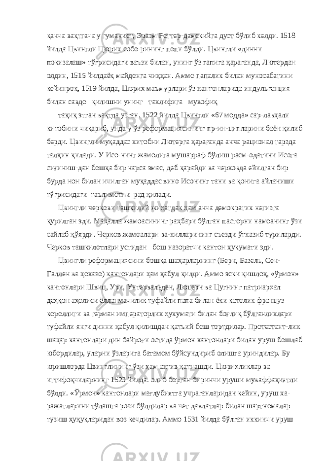 қанча вақтгача у гуманист, Эразм Роттер-дамскийга дуст бўлиб келди. 1518 йилда Цвингли Цюрих собо-рининг попи бўлди. Цвингли «динни покизалаш» тўғрисидаги ваъзи билан, унинг ўз гапига қараганда, Лютердан олдин, 1516 йилдаёқ майдонга чиққан. Аммо папалик билан муносабатини кейинроқ, 1519 йилда, Цюрих маъмурлари ўз кантонларида ин дульгенция билан савдо қилишни унинг таклифига мувофиқ тақиқ этган вақтда узган. 1522 йилда Цвингли «67 модда» сар-лавҳали китобини чиқариб, унда у ўз реформациясининг пр-ин-ципларини баён қилиб берди. Цвингли муқаддас китобни Лютерга қарағанда анча рационал тарзда талқин қилади. У Исо-нинг жамолига мушарраф бўлиш расм-одатини Исога сиғиниш-дан бошқа бир нарса эмас, деб қарайди ва черковда ейилган бир бурда нон билан ичилган муқаддас вино Исонинг тани ва қонига айланиши тўғрисидаги таълимотни рад қилади. Цвингли черкови ташкилий жиҳатдак ҳам анча демократик негизга қурилган эди. Маҳалла жамоасининг раҳбари бўлган пасторни намоанинг ўзи сайлаб қўярди. Черков жамоалари ва-килларининг съезди ўтказиб туриларди. Черков ташкилотлари устидан бош назоратчи кантон ҳукумати эди. Цвингли реформациясини бошқа шаҳарларнинг (Берн, Ба зель, Сен- Галлен ва ҳоказо) кантонлари ҳам қабул қилди. Аммо эски қишлоқ, «ўрмон» кантонлари Швиц, Ури, Унтервальден, Люцерн ва Цугнинг патриархал деҳқон аҳолиси ёлланмачилик туфайли папа билан ёки католик француз короллиги ва герман императорлик ҳукумати билан боғлиқ бўлганликлари туфайли янги динни қабул қилишдан қатъий бош тортдилар. Протестант-лик шаҳар кантонлари дин байроғи остида ўрмон кантонлари билан уруш бошлаб юбордилар, уларни ўзларига батамом бўйсундириб олишга уриндилар. Бу юришлорда Цвинглининг ўзи ҳам актив қатнашди. Цюрихликлар ва иттифоқчиларнинг 1529 йилда. олиб борган биринчи уруши муваффақиятли бўлди. «Ўр мон» кантонлари мағлубиятга учраганларидан кейин, уруш ха- ражатларини тўлашга рози бўлдилар ва чет давлатлар билан шартномалар тузиш ҳуқуқларидан воз кечдилар. Аммо 1531 йилда бўлган иккинчи уруш 