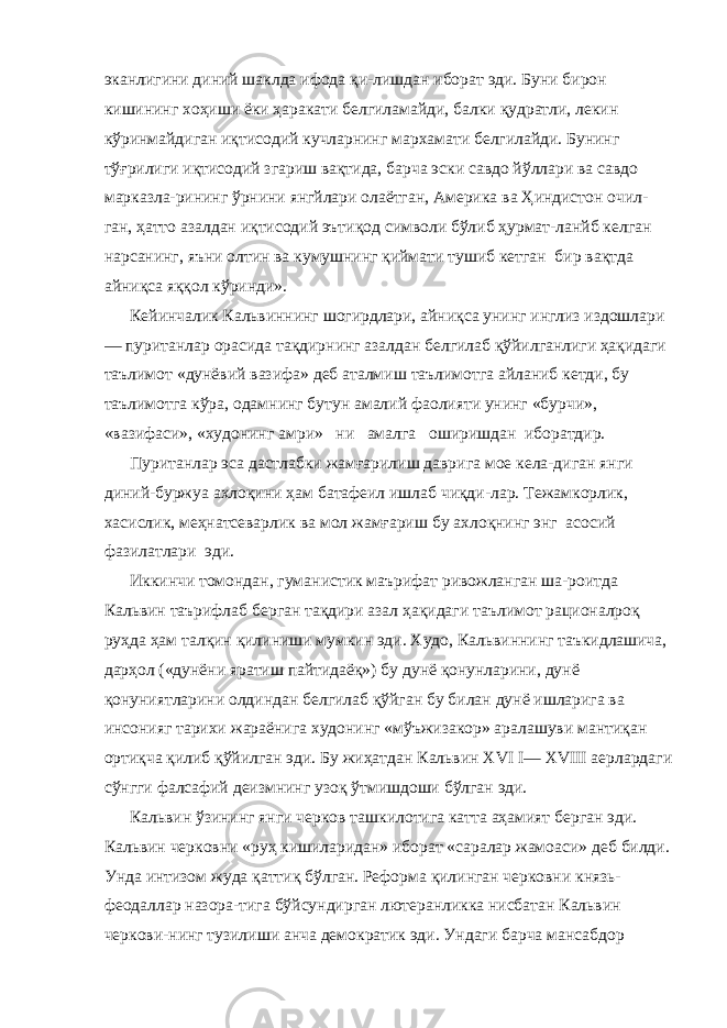 эканлигини диний шаклда ифода қи-лишдан иборат эди. Буни бирон кишининг хоҳиши ёки ҳаракати белгиламайди, балки қудратли, лекин кўринмайдиган иқтисодий кучларнинг мархамати белгилайди. Бунинг тўғрилиги иқтисодий згариш вақтида, барча эски савдо йўллари ва савдо марказла-рининг ўрнини янгйлари олаётган, Америка ва Ҳиндистон очил- ган, ҳатто азалдан иқтисодий эътиқод символи бўлиб ҳурмат-ланйб келган нарсанинг, яъни олтин ва кумушнинг қиймати тушиб кетган бир вақтда айниқса яққол кўринди». Кейинчалик Кальвиннинг шогирдлари, айниқса унинг инглиз издошлари — пуританлар орасида тақдирнинг азалдан белгилаб қўйилганлиги ҳақидаги таълимот «дунёвий вазифа» деб аталмиш таълимотга айланиб кетди, бу таълимотга кўра, одамнинг бутун амалий фаолияти унинг «бурчи», «вазифаси», «худонинг амри» ни амалга оширишдан иборатдир. Пуританлар эса дастлабки жамғарилиш даврига мое кела-диган янги диний-буржуа ахлоқини ҳам батафеил ишлаб чиқди-лар. Тежамкорлик, хасислик, меҳнатсеварлик ва мол жамғариш бу ахлоқнинг энг асосий фазилатлари эди. Иккинчи томондан, гуманистик маърифат ривожланган ша-роитда Кальвин таърифлаб берган тақдири азал ҳақидаги таъ лимот рационалроқ руҳда ҳам талқин қилиниши мумкин эди. Худо, Кальвиннинг таъкидлашича, дарҳол («дунёни яратиш пайтидаёқ») бу дунё қонунларини, дунё қонуниятларини олдин дан белгилаб қўйган бу билан дунё ишларига ва инсонияг тарихи жараёнига худонинг «мўъжизакор» аралашуви мантиқан ортиқча қилиб қўйилган эди. Бу жиҳатдан Кальвин XVI I — XVIII аерлардаги сўнгги фалсафий деизмнинг узоқ ўтмишдоши бўлган эди. Кальвин ўзининг янги черков ташкилотига катта аҳамият берган эди. Кальвин черковни «руҳ кишиларидан» иборат «саралар жамоаси» деб билди. Унда интизом жуда қаттиқ бўлган. Реформа қилинган черковни князь- феодаллар назора-тига бўйсундирган лютеранликка нисбатан Кальвин черкови-нинг тузилиши анча демократик эди. Ундаги барча мансабдор 