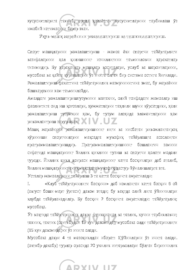 хусусиятларига таяниб, ортда қолаётган хусусиятларини тарбиялаш ӯз ижобий натижасини берар экан. Ӯқув-машқ жараёнини режалаштириш ва ташкиллаштириш. Спорт машқларини режалаштириш - жамоа ёки спортчи тайёргарлиги вазифаларини ҳал қилишнинг изчиллигини таъминловчи ҳаракатлар тизимидир. Бу ҳаракатлар машқлар воситалари, услуб ва шароитларини, мусобака ва қайта қуришларни ӯз ичига олган бир система остига йиғилади. Режалаштириш факатгина тайёргарчилик мазмунинигина эмас, бу жараённи бошкарувини хам таъминлайди. Амалдаги режалаштириштузумини ваетакчи, олий тоифадаги жамоалар иш фаолиятига оид иш қоғозлари, ҳужжатларни таҳлили шуни кӯрсатдики, ҳали режалаштириш тузумини ҳам, бу тузум алоҳида элементларини ҳам ривожлантриш зарур экан. Машқ жараёнини режалаштиришнинг янги ва нисбатан ривожланганроқ кӯриниши спортчиларни мақсадга мувофиқ тайёрлашга асосланган программалаштиришдир. Программалаштиришнинг бошланғич замини сифатида машқларнинг йиллик циклини тузиш ва спортчи ҳолати модели туради. Йиллик цикл доираси машқларнинг катта босқичлари деб аталиб, йиллик машқларнинг аниқ мақсадга мувофиқ дастур-йӯналишларга эга. Усталар жамоаларини тайёрлаш 3 та катта босқичга ажратилади: I. «Клуб тайёргарчилиги босқичи» деб номланган катта босқич 6 ой (август боши-март ӯртаси) давом этади; бу вақтда олий лига ӯйинчилари клубда тайёрланадилар. Бу босқич 2 босқичга ажратилади: тайёргарлик; мусобақа. Ӯз вақтида тайёргарчилик даври функционал ва тезлик, кучни тарбияловчи; техник, тактик (сентябрдан 15 кун давомида); мусобака олди тайёргарчилиги (15 кун давомида)ни ӯз ичига олади. Мусобака даври 4 та мезоциклдан иборат: 1)ӯйинларни ӯз ичига олади. (октябр-декабр) турлар орасида 20 укнлик интерваллари бӯлган биринчилик 