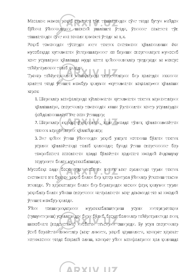 Масалан: жамоа рақиб саватига тӯп ташлагандан сӯнг тезда бутун майдон бӯйича ӯйинчиларни шахсий ушлашга ӯтади, ӯзининг саватига тӯп ташлагандан сӯнг яна зонали ҳимояга ӯтади ва ҳ.к. Рақиб томонидан тӯсатдан янги тактик системани қӯлланилиши ёки мусобақада кутилмаган ӯзгаришларнинг юз бериши спортчиларга муносиб конт усулларни қӯллашда жуда катта қийинчиликлар туғдиради ва махсус тайёргарликни талаб қилади. Тренер тайёргарчилик машқларида спортчиларни бир ҳолатдан иккинчи ҳолатга тезда ӯтишга мажбур қилувчи «кутилмаган воқеалар»ни қӯллаши керак: 1. Шериклар вазифаларида кӯзланмаган кутилмаган тактик вариантларни қӯллашлари, спортчилар томонидан яхши ӯрганилган контр усуллардан фойдаланишлари энг осон ӯтишдир; 2. Шериклар яқинда ӯрганилган, хали амалда тӯлиқ қӯлланилмаётган техник вариантларни қӯллайдилар; 3. Энг қийин ӯтиш ӯйинчидан рақиб уларга нотаниш бӯлган тактик усулни қӯллаётганда талаб қилинади; бунда ӯтиш спортчининг бор тажрибасига асосланган ҳолда бӯлаётган ҳодисага ижодий ёндошуву зарурияти билан мураккаблашади. Мусобақа олди боскичида нисбатан кичик вакт оралигида турли тактик системага эга булган рақиб билан бир қатор контрол ӯйинлар ӯтказиш тавсия этилади. Ӯз ҳаракатлари билан бир-бирларидан кескин фарқ қилувчи турли рақиблар билан уйнаш спортчини чегараланган вақт давомида тез ва ижодий ӯтишга мажбур қилади. Ӯйин топшириқларини мураккаблаштириш усули интерпретация (тушунтириш) усулларидан бири бӯлиб, баскетболчилар тайёргарлигида аниқ шахобчага (подсистема) нисбатан таъсирни оширади. Бу усул спортчилар ӯсиб бораётган лимитлар (вақт лимити, рақиб қаршилиги, конкрет ҳаракат натижасини тезда баҳолай олиш, конкрет уйин вазифаларини ҳал қилишда 