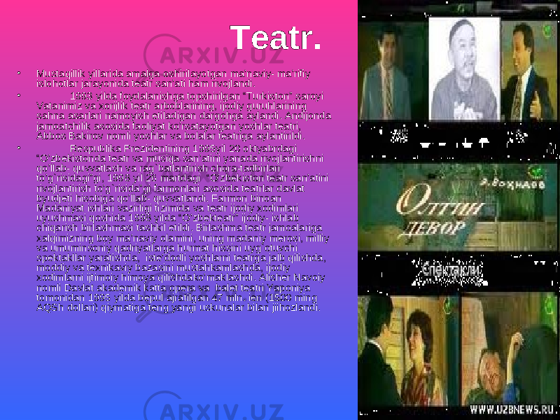 Teatr. • Mustaqillik yillarida amalga oshirilayotgan ma’naviy- ma’rifiy islohotlar jarayonida teatr san’ati ham rivojlandi. • 1993 yilda foydalanishga topshirilgan “Turkiston” saroyi Vatanimiz va xorijlik teatr arboblarining, ijodiy guruhlarining sahna asarlari namoyish etiladigan dargohga aylandi. Andijonda jamoatchilik asosida faoliyat ko’rsatayotgan yoshlar teatri, Abbos Bakirov nomli yoshlar va bolalar teatriga aylantirildi. • Respublika Prezidentining 1995yil 20 oktyabrdagi “O’zbekistonda teatr va musiqa san’atini yanada rivojlantirishni qo’llab- quvvatlash va rag`batlantirish chora-tadbirlari to’g`risidagi”gi, 1998 yil 26 martdagi “O’zbekiston teatr san’atini rivojlantirish to’g`risida”gi farmonlari asosida teatrlar davlat byudjeti hisobiga qo’llab- quvvatlandi. Farmon binoan Madaniyat ishlari vazirligi tizimida va teatr ijodiy xodimlari uyushmasi qoshida 1998 yilda “O’zbekteatr” ijodiy- ishlab chiqarish birlashmasi tashkil etildi. Birlashma teatr jamoalariga xalqimizning boy ma’naviy olamini, uning madaniy merosi, milliy va umuminsoniy qadriyatlarga hurmat hissini uyg`otuvchi spektakllar yaratishda, iste’dodli yoshlarni teatrga jalb qilishda, moddiy va texnikaviy bazasini mustahkamlashda, ijodiy xodimlarni ijtimoiy himoya qilishdako’maklashdi. Alisher Navoiy nomli Davlat akademik katta opera va balet teatri Yaponiya tomonidan 1995 yilda bepul ajratilgan 47 mln. ien (1500 ming AQSh dollari) qiymatiga teng yangi uskunalar bilan jiihozlandi. 