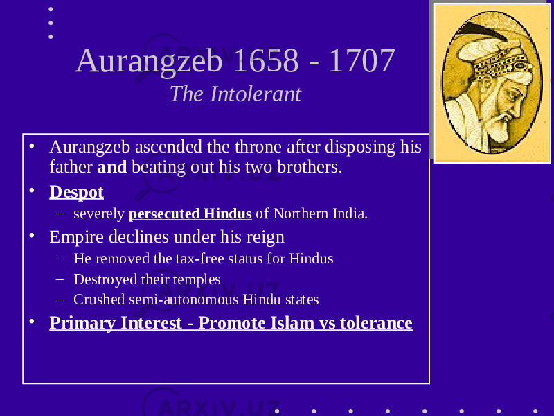 Aurangzeb 1658 - 1707 The Intolerant • Aurangzeb ascended the throne after disposing his father and beating out his two brothers. • Despot – severely persecuted Hindus of Northern India. • Empire declines under his reign – He removed the tax-free status for Hindus – Destroyed their temples – Crushed semi-autonomous Hindu states • Primary Interest - Promote Islam vs tolerance 