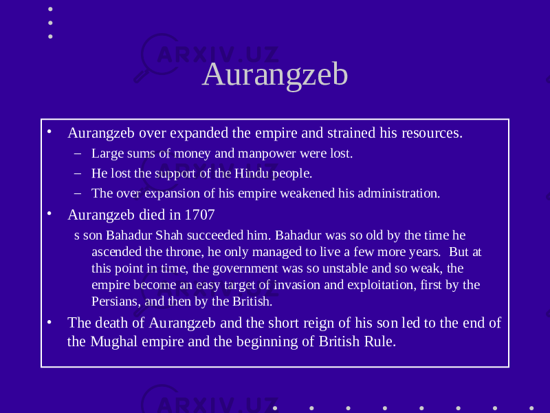 Aurangzeb • Aurangzeb over expanded the empire and strained his resources. – Large sums of money and manpower were lost. – He lost the support of the Hindu people. – The over expansion of his empire weakened his administration. • Aurangzeb died in 1707 s son Bahadur Shah succeeded him. Bahadur was so old by the time he ascended the throne, he only managed to live a few more years. But at this point in time, the government was so unstable and so weak, the empire become an easy target of invasion and exploitation, first by the Persians, and then by the British. • The death of Aurangzeb and the short reign of his son led to the end of the Mughal empire and the beginning of British Rule. 
