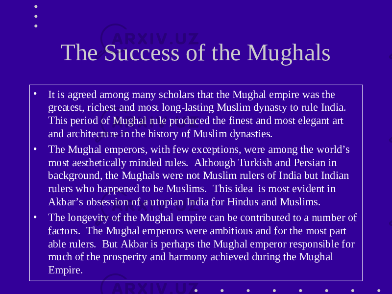 The Success of the Mughals • It is agreed among many scholars that the Mughal empire was the greatest, richest and most long-lasting Muslim dynasty to rule India. This period of Mughal rule produced the finest and most elegant art and architecture in the history of Muslim dynasties. • The Mughal emperors, with few exceptions, were among the world’s most aesthetically minded rules. Although Turkish and Persian in background, the Mughals were not Muslim rulers of India but Indian rulers who happened to be Muslims. This idea is most evident in Akbar’s obsession of a utopian India for Hindus and Muslims. • The longevity of the Mughal empire can be contributed to a number of factors. The Mughal emperors were ambitious and for the most part able rulers. But Akbar is perhaps the Mughal emperor responsible for much of the prosperity and harmony achieved during the Mughal Empire. 