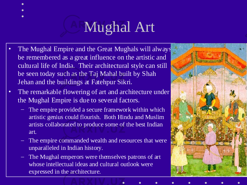 Mughal Art • The Mughal Empire and the Great Mughals will always be remembered as a great influence on the artistic and cultural life of India. Their architectural style can still be seen today such as the Taj Mahal built by Shah Jehan and the buildings at Fatehpur Sikri. • The remarkable flowering of art and architecture under the Mughal Empire is due to several factors. – The empire provided a secure framework within which artistic genius could flourish. Both Hindu and Muslim artists collaborated to produce some of the best Indian art. – The empire commanded wealth and resources that were unparalleled in Indian history. – The Mughal emperors were themselves patrons of art whose intellectual ideas and cultural outlook were expressed in the architecture. 