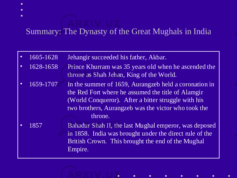 Summary: The Dynasty of the Great Mughals in India • 1605-1628 Jehangir succeeded his father, Akbar. • 1628-1658 Prince Khurram was 35 years old when he ascended the throne as Shah Jehan, King of the World. • 1659-1707 In the summer of 1659, Aurangzeb held a coronation in the Red Fort where he assumed the title of Alamgir (World Conqueror). After a bitter struggle with his two brothers, Aurangzeb was the victor who took the throne. • 1857 Bahadur Shah II, the last Mughal emperor, was deposed in 1858. India was brought under the direct rule of the British Crown. This brought the end of the Mughal Empire. 