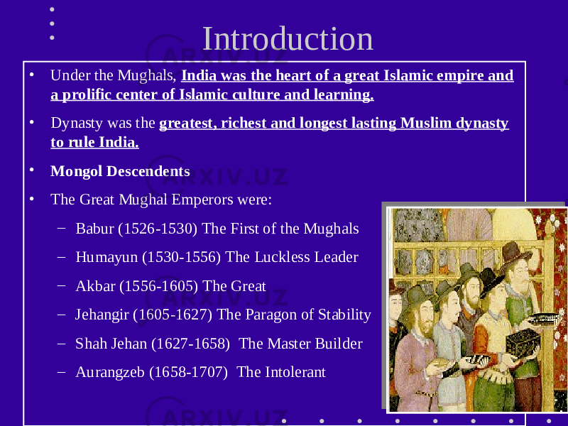  Introduction • Under the Mughals, India was the heart of a great Islamic empire and a prolific center of Islamic culture and learning. • Dynasty was the greatest, richest and longest lasting Muslim dynasty to rule India. • Mongol Descendents • The Great Mughal Emperors were: – Babur (1526-1530) The First of the Mughals – Humayun (1530-1556) The Luckless Leader – Akbar (1556-1605) The Great – Jehangir (1605-1627) The Paragon of Stability – Shah Jehan (1627-1658) The Master Builder – Aurangzeb (1658-1707) The Intolerant 