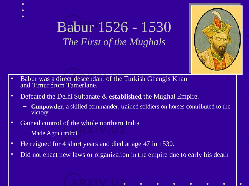 Babur 1526 - 1530 The First of the Mughals • Babur was a direct descendant of the Turkish Ghengis Khan and Timur from Tamerlane. • Defeated the Delhi Sultanate & established the Mughal Empire. – Gunpowder , a skilled commander, trained soldiers on horses contributed to the victory • Gained control of the whole northern India – Made Agra capital • He reigned for 4 short years and died at age 47 in 1530. • Did not enact new laws or organization in the empire due to early his death 