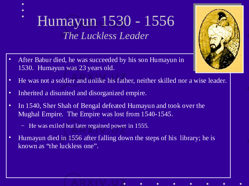 Humayun 1530 - 1556 The Luckless Leader • After Babur died, he was succeeded by his son Humayun in 1530. Humayun was 23 years old. • He was not a soldier and unlike his father, neither skilled nor a wise leader. • Inherited a disunited and disorganized empire. • In 1540, Sher Shah of Bengal defeated Humayun and took over the Mughal Empire. The Empire was lost from 1540-1545. – He was exiled but later regained power in 1555. • Humayun died in 1556 after falling down the steps of his library; he is known as “the luckless one”. 