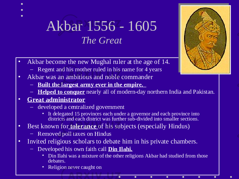 Akbar 1556 - 1605 The Great • Akbar become the new Mughal ruler at the age of 14. – Regent and his mother ruled in his name for 4 years • Akbar was an ambitious and noble commander – Built the largest army ever in the empire. – Helped to conquer nearly all of modern-day northern India and Pakistan. • Great administrator – developed a centralized government • It delegated 15 provinces each under a governor and each province into districts and each district was further sub-divided into smaller sections. • Best known for tolerance of his subjects (especially Hindus) – Removed poll taxes on Hindus • Invited religious scholars to debate him in his private chambers. – Developed his own faith call Din Ilahi. • Din Ilahi was a mixture of the other religions Akbar had studied from those debates. • Religion never caught on 