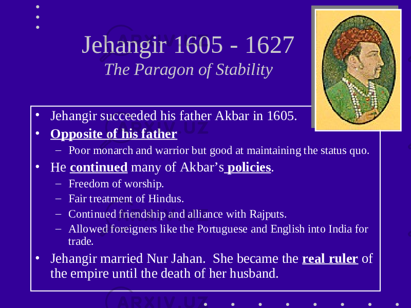 Jehangir 1605 - 1627 The Paragon of Stability • Jehangir succeeded his father Akbar in 1605. • Opposite of his father – Poor monarch and warrior but good at maintaining the status quo. • He continued many of Akbar’s policies . – Freedom of worship. – Fair treatment of Hindus. – Continued friendship and alliance with Rajputs. – Allowed foreigners like the Portuguese and English into India for trade. • Jehangir married Nur Jahan. She became the real ruler of the empire until the death of her husband. 
