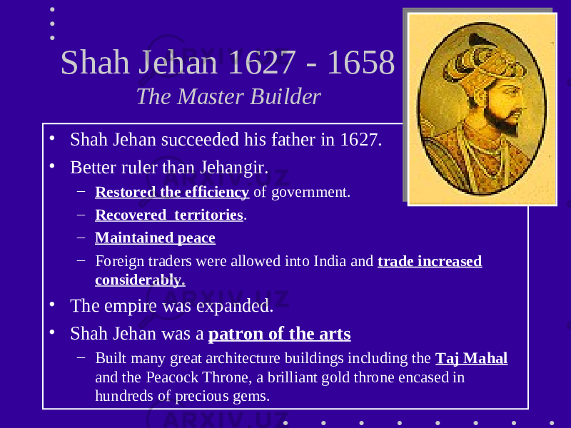 Shah Jehan 1627 - 1658 The Master Builder • Shah Jehan succeeded his father in 1627. • Better ruler than Jehangir. – Restored the efficiency of government. – Recovered territories . – Maintained peace – Foreign traders were allowed into India and trade increased considerably. • The empire was expanded. • Shah Jehan was a patron of the arts – Built many great architecture buildings including the Taj Mahal and the Peacock Throne, a brilliant gold throne encased in hundreds of precious gems. 