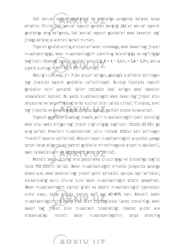 Ikki konusli tayanch gardishlari bir konusliga qaraganda ko’proq barpo etiladilar. Chunki ikki konusli tayanch gardishi kengligi ( B) bir konusli tayanch gardishiga teng bo’lganda, ikki konusli tayanch gardishlari stvol devorlari tog’ jinsiga ko’proq yuklamani berishi mumkin. Tayanch gardishlarning o’lchamlari beton markasiga, stvol devori tog’ jinslari mustahkamligiga, stvol mustahkamlagichi qismining balandligiga va og’irligiga bog’liqdir. Odatdagi tayanch gardishi balandligi ℎ = 1 − 1,5m , = 0,4 − 1,2m , konus qiyalik burchagi = 25 − 30 , = 20 − 50 bo’ladi. Noturg’un, suvsiz, f > 2 dan yuqori bo’lgan, geologik buzilishlar bo’lmagan tog’ jinslarida tayanch gardishlar qo’llanilmaydi. Bunday holatlarda tayanch gardishlar rolini portlatish ishlari natijasida hosil bo’lgan stvol devorlari notekisliklari bajaradi. Bu yerda mustahkamlagich stvol devor tog’ jinslari bilan ishqalanish va betonning bog’lanish kuchlari bilan ushlab turiladi. Yumshoq, suvli tog’ jinslarida va stvolning og’zi qismida tayanch gardishi albatta barpo etiladi. Tayanch gardishlar orasidagi masofa, ya’ni mustahkamlagich qismi balandligi stvol bilan kesib o’tilgan tog’ jinslari turg’unligiga bog’liqdir. Odatda 30-60m ga teng bo’ladi. Stvollarni mustahkamlash uchun markasi 150dan kam bo’lmagan “monolit” betonlar qo’llaniladi. Monolit beton mustahkamlagichi yuqoridan pastga tomon barpo etilganda va tayanch gardishlar o’rnatilmaganda yuqori mustahkamli, oson harakatlanuvchi va tez qotuvchi beton qo’llaniladi. Monolit beton qalinligi amaliyotda stvol chuqurligiga va diametriga bog’liq holda 200-600mm bo’ladi. Beton mustahkamlagich o’rnatish jarayonida betonga shaxta suvi, stvol devorlari tog’ jinslari ayrim bo’laklari, ayniqsa loyli bo’laklari, aralashmasligi zarur. Chunki bular beton mustahkamlagich sifatini pasaytiradi. Beton mustahkamlagich qiymati g’isht va betonit mustahkamlagich qiymatidan ancha arzon, barpo etishda mehnat sarfi esa 40-46% kam. Monolit beton mustahkamlagichining asosiy afzalliklari quyidagilardan iborat: monolitligi; stvol devori tog’ jinslari bilan mustahkam tutashishligi; nisbatan yuqori suv o’tkazmasligi; monolit beton mustahkamlagichini barpo etishning 