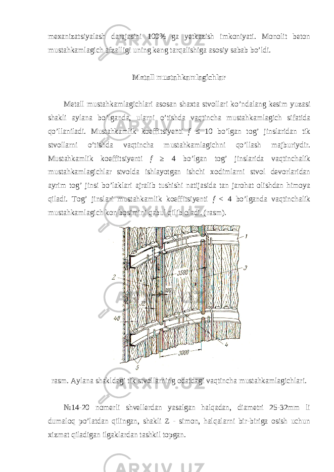 mexanizatsiyalash darajasini 100% ga yetkazish imkoniyati. Monolit beton mustahkamlagich afzalligi uning keng tarqalishiga asosiy sabab bo’ldi. Metall mustahkamlagichlar Metall mustahkamlagichlari asosan shaxta stvollari ko’ndalang kesim yuzasi shakli aylana bo’lganda, ularni o’tishda vaqtincha mustahkamlagich sifatida qo’llaniladi. Mustahkamlik koeffitsiyenti f ≤ 10 bo’lgan tog’ jinslaridan tik stvollarni o’tishda vaqtincha mustahkamlagichni qo’llash majburiydir. Mustahkamlik koeffitsiyenti f ≥ 4 bo’lgan tog’ jinslarida vaqtinchalik mustahkamlagichlar stvolda ishlayotgan ishchi xodimlarni stvol devorlaridan ayrim tog’ jinsi bo’laklari ajralib tushishi natijasida tan jarohat olishdan himoya qiladi. Tog’ jinslari mustahkamlik koeffitsiyenti f < 4 bo’lganda vaqtinchalik mustahkamlagich kon bosimini qabul qilib oladi. (rasm). rasm. Aylana shakldagi tik stvollarning odatdagi vaqtincha mustahkamlagichlari. №14-20 nomerli shvellerdan yasalgan halqadan, diametri 25-32mm li dumaloq po’latdan qilingan, shakli Z - simon, halqalarni bir-biriga osish uchun xizmat qiladigan ilgaklardan tashkil topgan. 