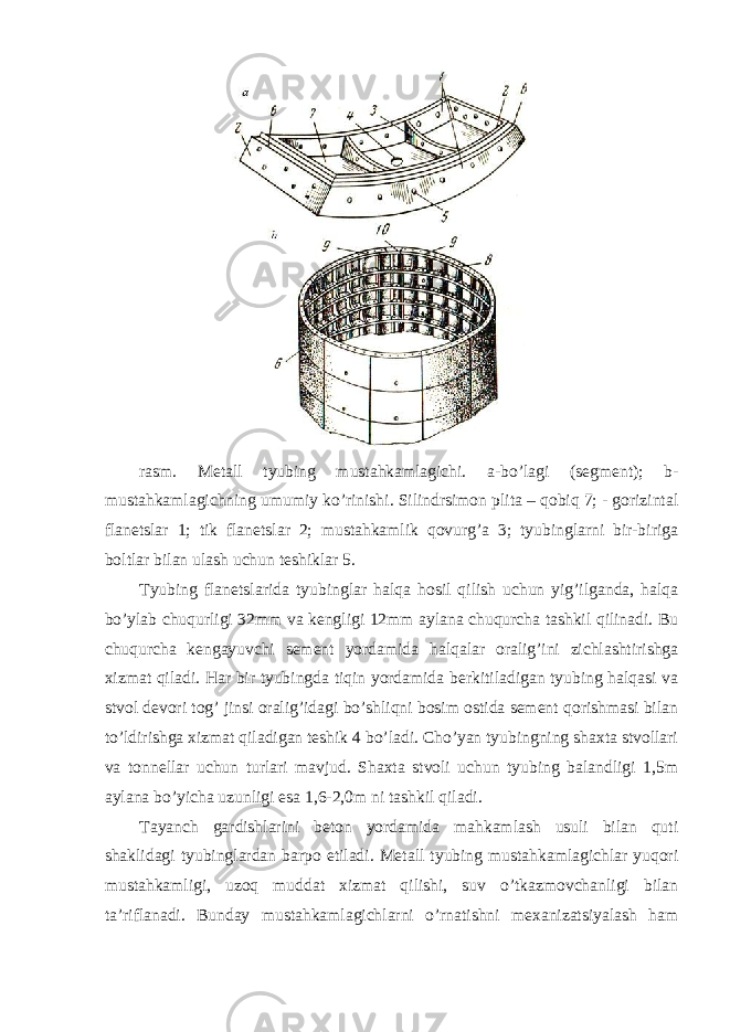 rasm. Metall tyubing mustahkamlagichi. a-bo’lagi (segment); b- mustahkamlagichning umumiy ko’rinishi. Silindrsimon plita – qobiq 7; - gorizintal flanetslar 1; tik flanetslar 2; mustahkamlik qovurg’a 3; tyubinglarni bir-biriga boltlar bilan ulash uchun teshiklar 5. Tyubing flanetslarida tyubinglar halqa hosil qilish uchun yig’ilganda, halqa bo’ylab chuqurligi 32mm va kengligi 12mm aylana chuqurcha tashkil qilinadi. Bu chuqurcha kengayuvchi sement yordamida halqalar oralig’ini zichlashtirishga xizmat qiladi. Har bir tyubingda tiqin yordamida berkitiladigan tyubing halqasi va stvol devori tog’ jinsi oralig’idagi bo’shliqni bosim ostida sement qorishmasi bilan to’ldirishga xizmat qiladigan teshik 4 bo’ladi. Cho’yan tyubingning shaxta stvollari va tonnellar uchun turlari mavjud. Shaxta stvoli uchun tyubing balandligi 1,5m aylana bo’yicha uzunligi esa 1,6-2,0m ni tashkil qiladi. Tayanch gardishlarini beton yordamida mahkamlash usuli bilan quti shaklidagi tyubinglardan barpo etiladi. Metall tyubing mustahkamlagichlar yuqori mustahkamligi, uzoq muddat xizmat qilishi, suv o’tkazmovchanligi bilan ta’riflanadi. Bunday mustahkamlagichlarni o’rnatishni mexanizatsiyalash ham 