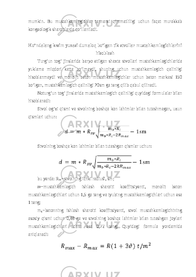 mumkin. Bu mustahkamlagichlar tannarxi qimmatliligi uchun faqat murakkab kongeologik sharoitlarda qo’llaniladi. Ko’ndalang kesim yuzasi dumaloq bo’lgan tik stvollar mustahkamlagichlarini hisoblash Turg’un tog’ jinslarida barpo etilgan shaxta stvollari mustahkamlagichlarida yuklama miqdori katta bo’lmaydi, shuning uchun mustahkamlagich qalinligi hisoblanmaydi va monolit beton mustahkamlagichlar uchun beton markasi 150 bo’lgan, mustahkamlagich qalinligi 20sm ga teng qilib qabul qilinadi. Noturg’un tog’ jinslarida mustahkamlagich qalinligi quyidagi formulalar bilan hisoblanadi: Stvol og’zi qismi va stvolning boshqa kon lahimlar bilan tutashmagan, uzun qismlari uchun: Stvolning boshqa kon lahimlar bilan tutashgan qismlar uchun: bu yerda: R sv − stvolning ichki radiusi, sm; m − mustahkamlagich ishlash sharoiti koeffitsiyenti, monolit beton mustahkamlagichlari uchun 1,5 ga teng va tyubing mustahkamlagichlari uchun esa 1 teng; m b − betonning ishlash sharoiti koeffitsiyenti, stvol mustahkamlagichining asosiy qismi uchun 0,88 ga va stvolning boshqa lahimlar bilan tutashgan joylari mustahkamlagichlari uchun esa 0,77 teng; Quyidagi formula yordamida aniqlanadi: 