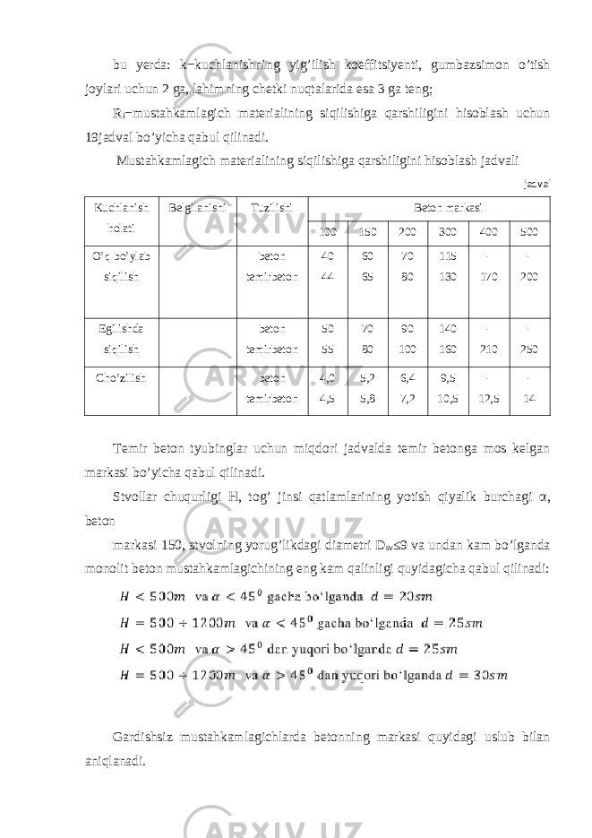 bu yerda : k − kuchlanishning yig ’ ilish koeffitsiyenti , gumbazsimon o ’ tish joylari uchun 2 ga , lahimning chetki nuqtalarida esa 3 ga teng ; R i − mustahkamlagich materialining siqilishiga qarshiligini hisoblash uchun 19jadval bo’yicha qabul qilinadi. Mustahkamlagich materialining siqilishiga qarshiligini hisoblash jadvali jadval Kuchlanish holati Belgilanishi Tuzilishi Beton markasi 100 150 200 300 400 500 O’q bo’ylab siqilish beton temirbeton 40 44 60 65 70 80 115 130 - 170 - 200 Egilishda siqilish beton temirbeton 50 55 70 80 90 100 140 160 - 210 - 250 Cho’zilish beton temirbeton 4,0 4,5 5,2 5,8 6,4 7,2 9,5 10,5 - 12,5 - 14 Temir beton tyubinglar uchun miqdori jadvalda temir betonga mos kelgan markasi bo’yicha qabul qilinadi. Stvollar chuqurligi H, tog’ jinsi qatlamlarining yotish qiyalik burchagi α , beton markasi 150, stvolning yorug’likdagi diametri D sv ≤9 va undan kam bo’lganda monolit beton mustahkamlagichining eng kam qalinligi quyidagicha qabul qilinadi: Gardishsiz mustahkamlagichlarda betonning markasi quyidagi uslub bilan aniqlanadi. 